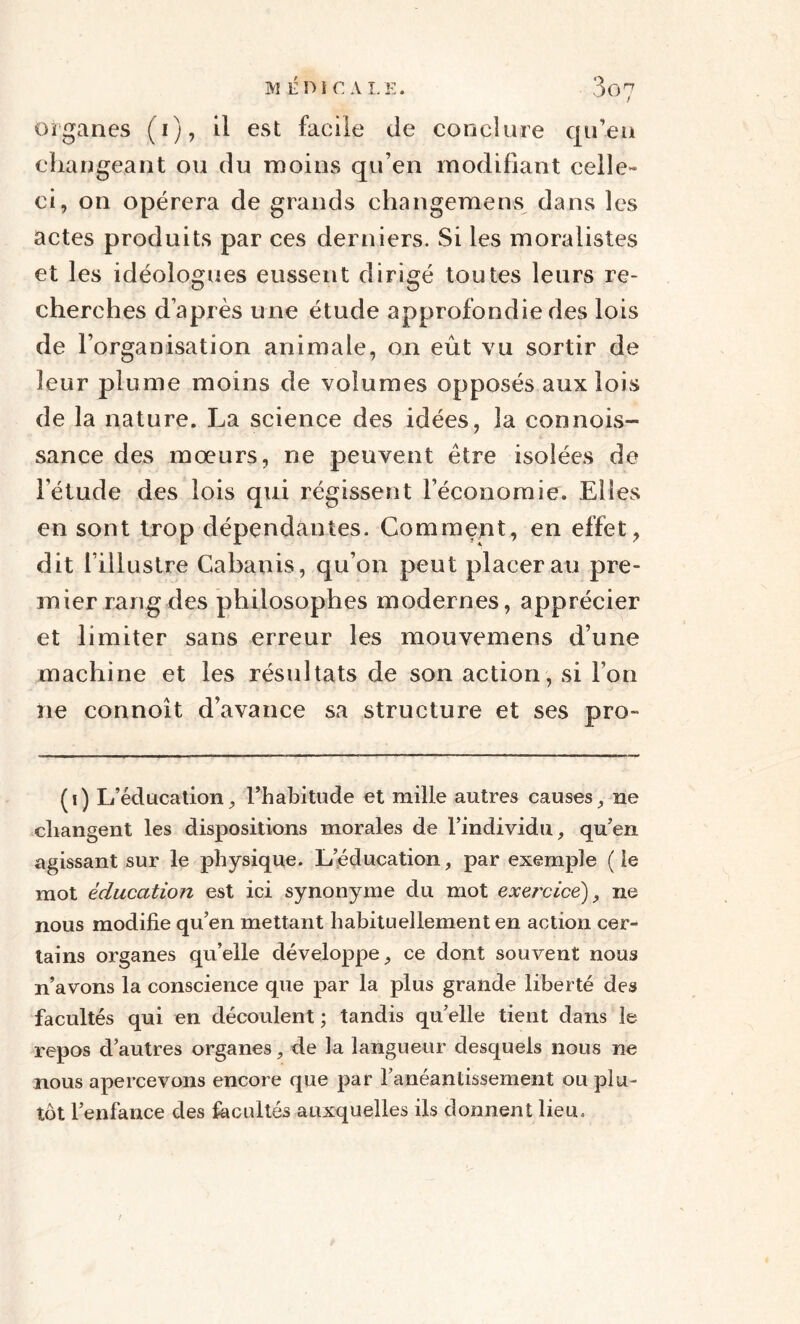 organes (i), il est facile de conclure qu’en changeant ou du moins qu’en modifiant celle- ci, on opérera de grands changemens dans les actes produits par ces derniers. Si les moralistes et les idéologues eussent dirigé toutes leurs re¬ cherches d’après une étude approfondie des lois de l’organisation animale, on eût vu sortir de leur plume moins de volumes opposés aux lois de la nature. La science des idées, la connois- sance des mœurs, ne peuvent être isolées de l'étude des lois qui régissent l’économie. Elfes en sont trop dépendantes. Comment, en effet, dit l’illustre Cabanis, qu’on peut placerai! pre¬ mier rang des philosophes modernes, apprécier et limiter sans erreur les mouvemens d’une machine et les résultats de son action, si l’on ne connoît d’avance sa structure et ses pro- (i) L’éducation, l’habitude et mille autres causes, ne changent les dispositions morales de l’individu, qu’en agissant sur le physique. L éducation, par exemple ( ie mot éducation est ici synonyme du mot exei'dce), ne nous modifie qu’en mettant habituellement en action cer¬ tains organes qu’elle développe, ce dont souvent nous n’avons la conscience que par la plus grande liberté des facultés qui en découlent ; tandis qu’elle tient dans le repos d’autres organes, de la langueur desquels nous ne nous apercevons encore que par l’anéantissement ou plu¬ tôt l’enfance des facultés auxquelles ils donnent lieu.