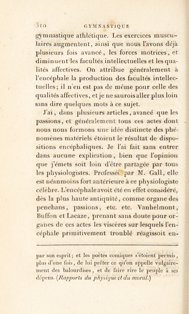 gymnastique athlétique. Les exercices muscu¬ laires augmentent, ainsi que nous l’avons déjà plusieurs fois avancé, les forces motrices, et diminuent les facultés intellectuelles et les qua¬ lités affectives. On attribue généralement à l’encéphale la production des facultés intellec¬ tuelles; il n’en est pas de même pour celle des qualités affectives, et je ne saurois aller plus loin sans dire quelques mots à ce sujet. J’ai, dans plusieurs articles, avancé que les passions, et généralement tous ces actes dont nous nous formons une idée distincte des phé¬ nomènes matériels étoient le résultat de dispo¬ sitions encéphaliques. Je l’ai fait sans entrer clans aucune explication , bien que l’opinion que j’émets soit loin d’être partagée par tous les physiologistes. Professée par M. Gall, elle est néanmoins fort antérieure à ce physiologiste célèbre. L’encéphale avoit été en effet considéré, dès la plus haute antiquité, comme organe des penchans, passions, etc. etc. Vanhelmont, Buffon et Lacaze, prenant sans doute pour or¬ ganes de ces actes les viscères sur lesquels l’en¬ céphale primitivement troublé réagissoit en- par son esprit ; et les poètes comiques s’étoient permis,, plus d’une fois, de lui prêter ce qu’on appelle vulgaire¬ ment des balourdises, et de faire rire le peuple à sçs dépens. (Rapports du physique çt du moral.)