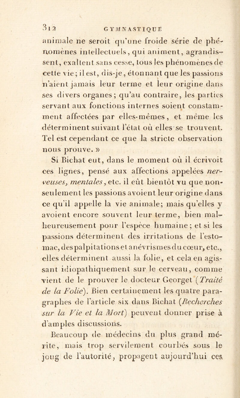 animale ne seroit qu’une froide série de phé¬ nomènes intellectuels, qui animent, agrandis¬ sent, exaltent sans cesse, tous les phénomènes de cette vie ; il est, dis-je, étonnant que les passions naient jamais leur terme et leur origine dans ses divers organes; qu’au contraire, les parties servant aux fonctions internes soient constam¬ ment affectées par elles-mêmes, et même les déterminent suivant l’état où elles se trouvent. Tel est cependant ce que la stricte observation nous prouve. )) Si Bichat eut, dans le moment où il écrivoit ces lignes, pensé aux affections appelées ner¬ veuses, mentales, etc. il eût bientôt vu que nom seulement les passions avoient leur origine dans ce qu’il appelle la vie animale; mais qu’elles y avoient encore souvent leur terme, bien mal¬ heureusement pour l’espèce humaine; et si les passions déterminent des irritations de l’esto¬ mac, des palpitations et anévrismes du cœur, etc., elles déterminent aussi la folie, et cela en agis¬ sant idiopathiquement sur le cerveau, comme vient de le prouver le docteur Georget (Traité de la Folie). Bien certainement les quatre para¬ graphes de l’article six dans Bichat (Recherches sur la Vie et la Mort) peuvent donner prise à d’amples discussions. Beaucoup de médecins du plus grand mé¬ rite, mais trop servilement courbés sous le joug de Fautorité, propagent aujourd’hui ces.