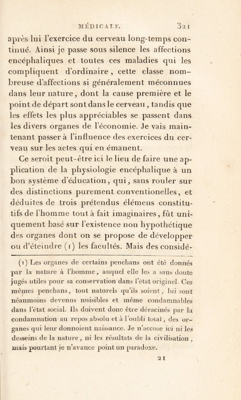 MED IC A LE. après lui l'exercice du cerveau long-temps con¬ tinué. Ainsi je passe sous silence les affections encéphaliques et toutes ces maladies qui les compliquent d’ordinaire , cette classe nom¬ breuse d’affections si généralement méconnues dans leur nature, dont la cause première et le point de départ sont dans le cerveau, tandis que les effets les plus appréciables se passent dans les divers organes de l’économie. Je vais main¬ tenant passera l’influence des exercices du cer¬ veau sur les actes qui en émanent. Ce seroit peut-être ici le lieu de faire une ap¬ plication de la physiologie encéphalique à un bon système d’éducation, qui, sans rouler sur des distinctions purement conventionelles, et déduites de trois prétendus élémens constitu¬ tifs de 1 homme tout à fait imaginaires, fût uni¬ quement basé sur l’existence non hypothétique des organes dont on se propose de développer ou d’éteindre (i) les facultés. Mais des considé- (i) Les organes cle certains penchans ont été donnés par la nature à l’homme, auquel elle les a sans doute jugés utiles pour sa conservation dans l’état originel. Ces mêmes penchans, tout naturels qu’ils soient, lui sont néanmoins devenus nuisibles et même condamnables dans l’état social. Ils doivent donc être déracinés par la condamnation ail repos absolu et à l’oubli total , des or¬ ganes qui leur donnoient naissance. Je n’accuse ici ni les desseins de la nature, ni les résultats de la civilisation , mais pourtant je n’avance point un paradoxe. /