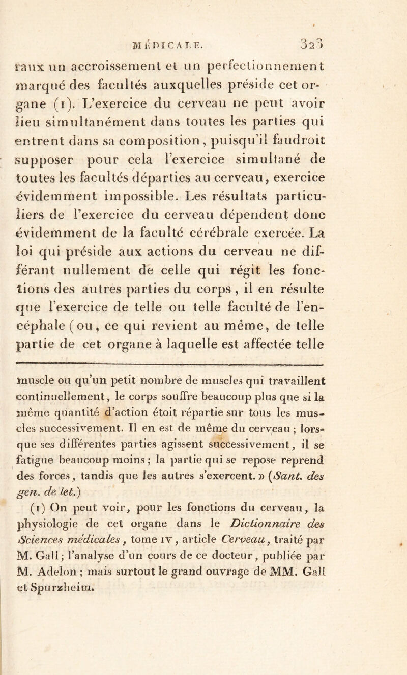 taux un accroissement et un perfectionnement marqué des facultés auxquelles préside cet or¬ gane (i). L’exercice du cerveau ne peut avoir lieu simultanément dans toutes les parties qui entrent dans sa composition, puisqu’il faudroit supposer pour cela l’exercice simultané de toutes les facultés départies au cerveau, exercice évidemment impossible. Les résultats particu¬ liers de l’exercice du cerveau dépendent donc évidemment de la faculté cérébrale exercée. La loi qui préside aux actions du cerveau ne dif¬ férant nullement de celle qui régit les fonc¬ tions des autres parties du corps , il en résulte que l’exercice de telle ou telle faculté de l’en¬ céphale (ou, ce qui revient au même, de telle partie de cet organe à laquelle est affectée telle muscle ou qu’un petit nombre de muscles qui travaillent continuellement, le corps souffre beaucoup plus que si la même quantité d’action étoit répartie sur tous les mus¬ cles successivement. Il en est de même du cerveau ; lors¬ que ses différentes parties agissent successivement, il se fatigue beaucoup moins ; la partie qui se repose reprend des forces, tandis que les autres s’exercent. )) (Sant. des gen. de, let.) (i) On peut voir, pour les fonctions du cerveau, la physiologie de cet organe dans le Dictionnaire des Sciences médicales, tome iv, article Cerveau, traité par M. Gall; l’analyse d’un cours de ce docteur, publiée par M. Adelon ; mais surtout le grand ouvrage de MM. Gall et Spurzheira.