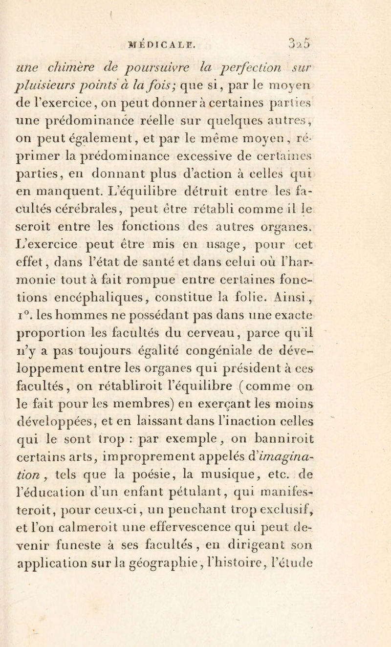 f MÉDICALE. 3^5 une chimère de poursuivre la perfection sur pluisieurs points à la fois; que si, par le moyen de l’exercice, on peut donner à certaines parties une prédominance réelle sur quelques autres, on peut également, et par le meme moyen , ré¬ primer la prédominance excessive de certaines parties, en donnant plus d’action à celles qui en manquent. L’équilibre détruit entre les fa¬ cultés cérébrales, peut être rétabli comme il le seroit entre les fonctions des autres organes. L’exercice peut être mis en usage, pour cet effet, dans l’état de santé et dans celui où l’har¬ monie tout à fait rompue entre certaines fonc¬ tions encéphaliques, constitue la folie. Ainsi, i°. les hommes ne possédant pas dans une exacte proportion les facultés du cerveau, parce qu il n’y a pas toujours égalité congéniale de déve¬ loppement entre les organes qui président à ces facultés, on rétabliroit l’équilibre (comme on le fait pour les membres) en exerçant les moins développées, et en laissant dans l’inaction celles qui le sont trop : par exemple, on banniroit certains arts, improprement appelés & imagina¬ tion , tels que la poésie, la musique, etc. de l’éducation d’un enfant pétulant, qui manifes- teroit, pour ceux-ci, un penchant trop exclusif, et l’on calmeroit une effervescence qui peut de¬ venir funeste à ses facultés , en dirigeant son application sur la géographie, l’histoire, l’étude