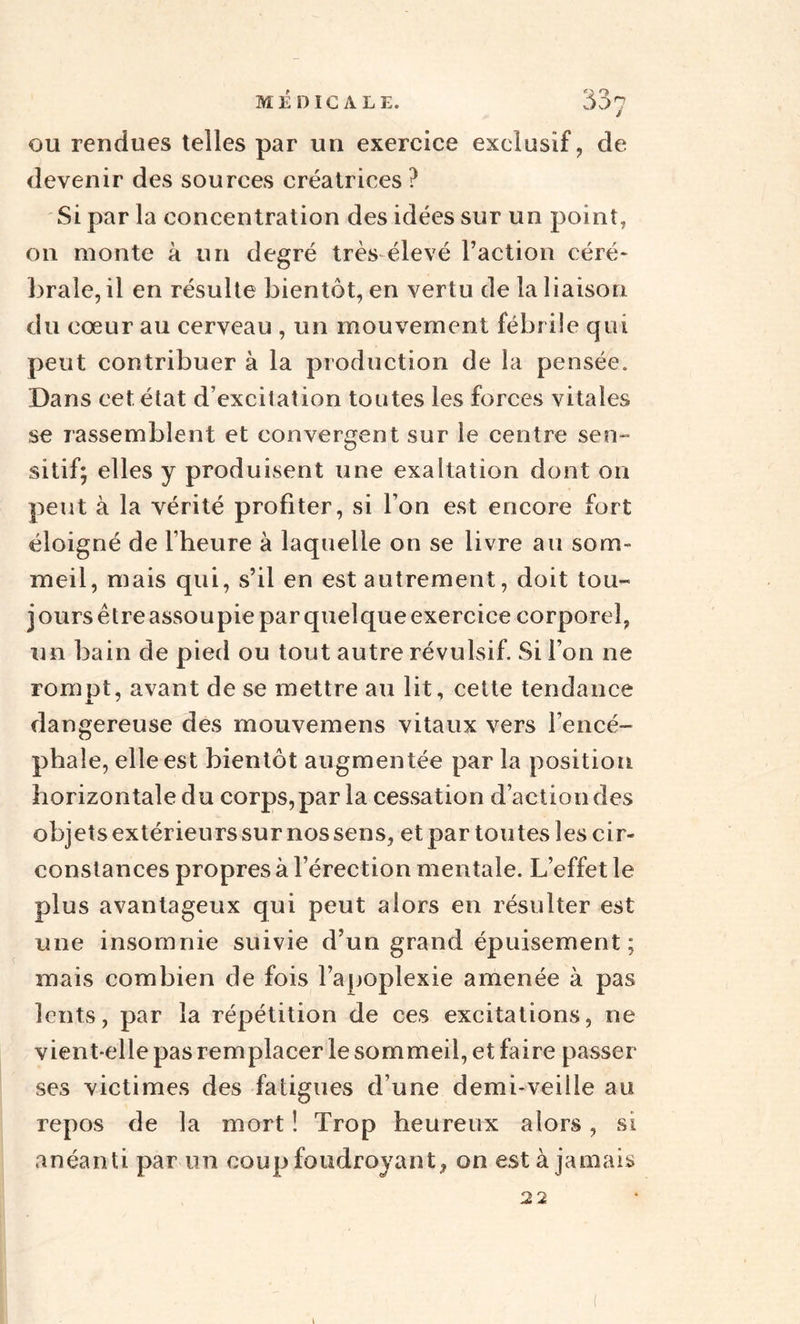 ou rendues telles par un exercice exclusif, de devenir des sources créatrices ? Si par la concentration des idées sur un point, on monte à un degré très élevé Faction céré¬ brale, il en résulte bientôt, en vertu de la liaison du cœur au cerveau , un mouvement fébrile qui peut contribuer à la production de la pensée. Dans cet, état d’excitation toutes les forces vitales se rassemblent et convergent sur le centre sen¬ sitif; elles y produisent une exaltation dont on peut à la vérité profiter, si l’on est encore fort éloigné de l’heure à laquelle on se livre au som¬ meil, mais qui, s’il en est autrement, doit tou¬ jours être assoupie par quelque exercice corporel, un bain de pied ou tout autre révulsif. Si l’on ne rompt, avant de se mettre au lit, cette tendance dangereuse des mouvemens vitaux vers l’encé¬ phale, elle est bientôt augmentée par la position horizontale du corps, par la cessation d’action des objets extérieurs sur nos sens, et par toutes les cir¬ constances propres à l’érection mentale. L’effet le plus avantageux qui peut alors en résulter est une insomnie suivie d’un grand épuisement ; mais combien de fois l’apoplexie amenée à pas lents, par la répétition de ces excitations, ne vient-elle pas remplacer le sommeil, et faire passer ses victimes des fatigues d’une demi-veille au repos de la mort ! Trop heureux alors, si anéanti par un coup foudroyant, on est à jamais 22