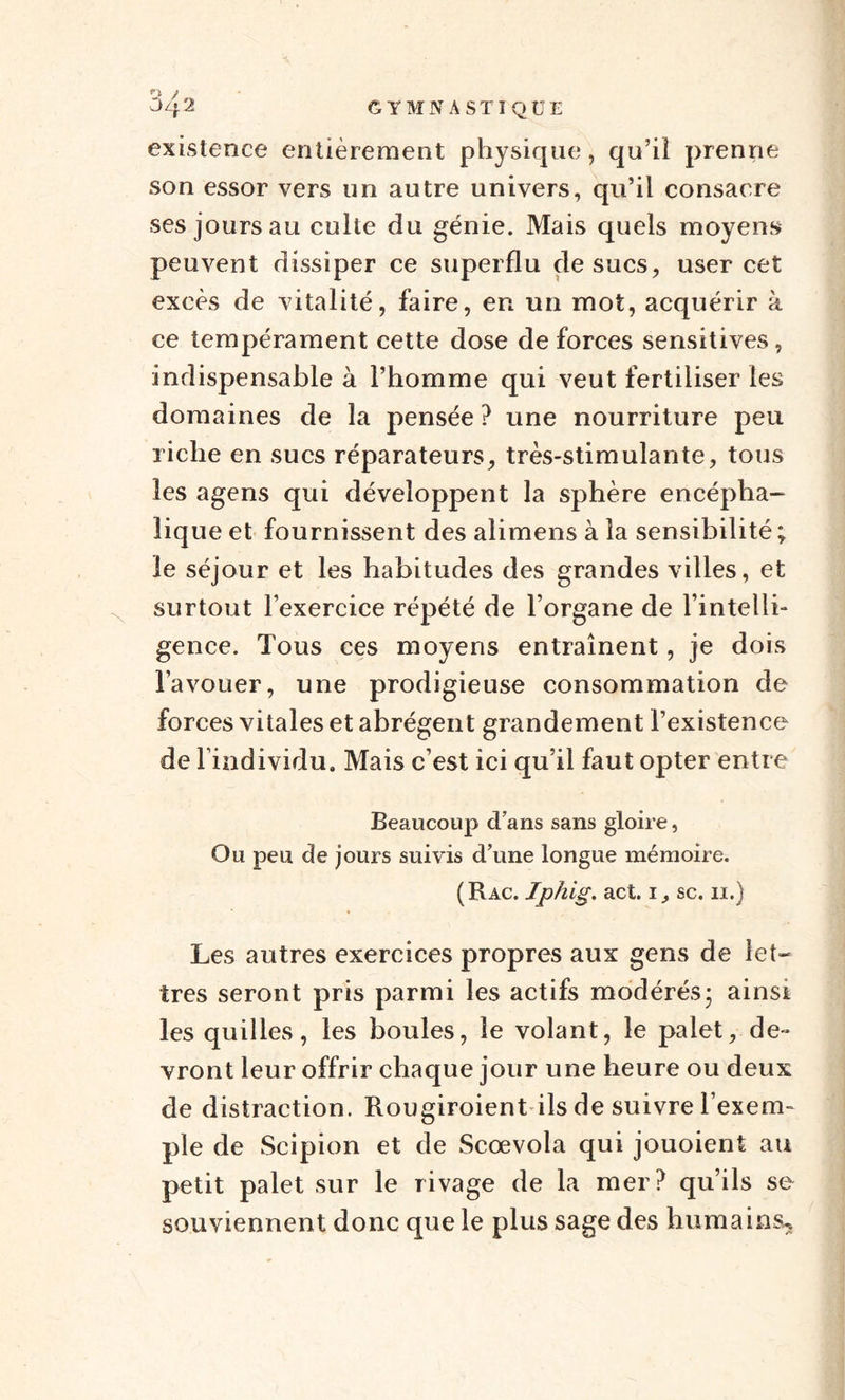 existence entièrement physique, qu’il prenne son essor vers un autre univers, qu’il consacre ses jours au culte du génie. Mais quels moyens peuvent dissiper ce superflu de sucs, user cet excès de vitalité, faire, en un mot, acquérir à ce tempérament cette dose de forces sensitives, indispensable à l’homme qui veut fertiliser les domaines de la pensée ? une nourriture peu riche en sucs réparateurs, très-stimulante, tous les agens qui développent la sphère encépha¬ lique et fournissent des alimens à la sensibilité ; le séjour et les habitudes des grandes villes, et surtout l’exercice répété de l’organe de l’intelli¬ gence. Tous ces moyens entraînent, je dois l’avouer, une prodigieuse consommation de forces vitales et abrègent grandement l’existence de l’individu. Mais c’est ici qu’il faut opter entre Beaucoup d’ans sans gloire, Ou peu de jours suivis d’une longue mémoire. (Râc. Iphig. act. i, sc. n.) Les autres exercices propres aux gens de let¬ tres seront pris parmi les actifs modérés- ainsi les quilles, les boules, le volant, le palet, de¬ vront leur offrir chaque jour une heure ou deux de distraction. Rougiroient ils de suivre l’exem¬ ple de Scipion et de Scœvola qui jouoient au petit palet sur le rivage de la mer? qu’ils se souviennent donc que le plus sage des humains*