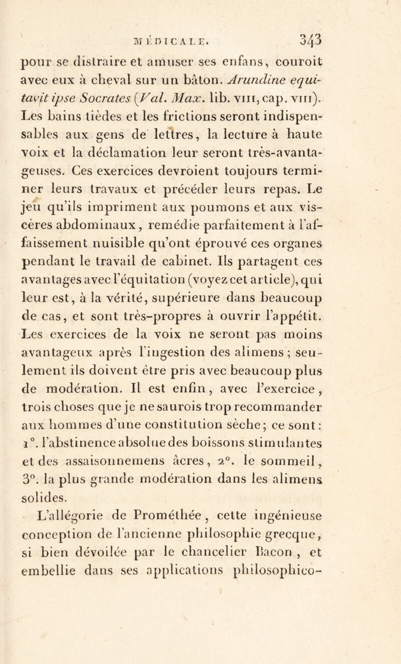 pour se distraire et amuser ses enfans, conroit avec eux à cheval sur un bâton. Arundlne equi- tavj,t ipse Socrates {Val. Max. lib. vin, cap. vm). Les bains tièdes et les frictions seront indispen¬ sables aux gens de lettres, la lecture à haute voix et la déclamation leur seront très-avanta¬ geuses. Ces exercices devroient toujours termi¬ ner leurs travaux et précéder leurs repas. Le jeu qu’ils impriment aux poumons et aux vis¬ cères abdominaux, remédie parfaitement à l’af¬ faissement nuisible qu’ont éprouvé ces organes pendant le travail de cabinet. Ils partagent ces avantages avec l’équitation (voyez cet article), qui leur est, à la vérité, supérieure dans beaucoup de cas, et sont très-propres à ouvrir l’appétit. Les exercices de la voix ne seront pas moins avantageux après l'ingestion des alimens; seu¬ lement ils doivent être pris avec beaucoup plus de modération. Il est enfin, avec l’exercice , trois choses que je ne saurois trop recommander aux hommes d’une constitution sèche; ce sont : i°. l’abstinence absolue des boissons stimulantes et des assaisonnemens âcres, 20. le sommeil, 3°. la plus grande modération dans les alimens solides. L’allégorie de Prométhée , cette ingénieuse conception de l’ancienne philosophie grecque, si bien dévoilée par le chancelier Bacon , et embellie dans ses applications philosophico-