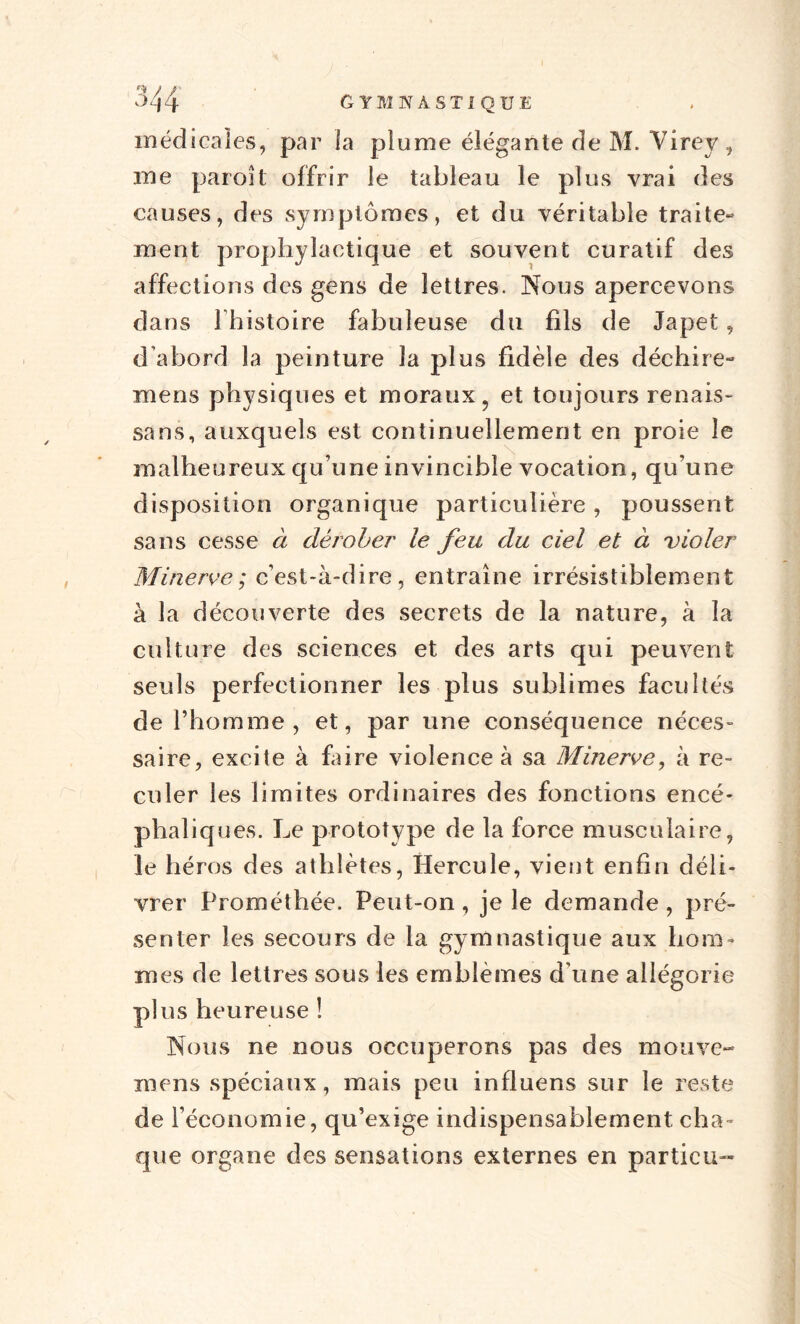 médicales, par la plume élégante de M. Yirey , me paroît offrir le tableau le plus vrai des causes, des symptômes, et du véritable traite- ment prophylactique et souvent curatif des affections des gens de lettres. Nous apercevons dans lhistoire fabuleuse du fils de Japet, d’abord la peinture la plus fidèle des déchire- mens physiques et moraux, et toujours renais- sans, auxquels est continuellement en proie le malheureux qu’une invincible vocation, qu’une disposition organique particulière, poussent sans cesse à dérober le feu du ciel et à violer Minerve; c’est-à-dire, entraîne irrésistiblement à la découverte des secrets de la nature, à la culture des sciences et des arts qui peuvent seuls perfectionner les plus sublimes facultés de l’homme, et, par une conséquence néces¬ saire, excite à faire violence à sa Minerve, à re¬ culer les limites ordinaires des fonctions encé¬ phaliques. Le prototype de la force musculaire, le héros des athlètes, Hercule, vient enfin déli¬ vrer Prométhée. Peut-on , je le demande , pré¬ senter les secours de la gymnastique aux hom¬ mes de lettres sous les emblèmes d’une allégorie plus heureuse ! Nous ne nous occuperons pas des mouve- mens spéciaux, mais peu influens sur le reste de l’économie, qu’exige indispensablement cha¬ que organe des sensations externes en particu-