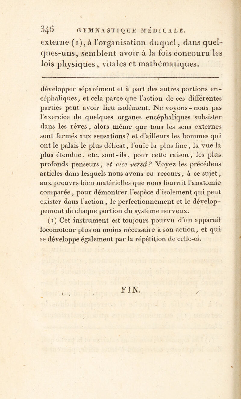 externe (i), à l’organisation duquel, dans quel¬ ques-uns, semblent avoir à la fois concouru les lois physiques, vitales et mathématiques. développer séparément et à part des autres portions en¬ céphaliques j et cela parce que l’action de ces différentes parties peut avoir lieu isolément. Ne voyons-nous pas l’exercice de quelques organes encéphaliques subsister dans les rêves , alors même que tous les sens externes sont fermés aux sensations? et d’ailleurs les hommes qui ont le palais le plus délicat, l’ouïe la plus fine, la vue la plus étendue, etc. sont-ils, pour cette raison, les plus profonds penseurs, et vice versa ? Voyez les précédons articles dans lesquels nous avons eu recours, à ce sujet, aux preuves bien matérielles que nous fournit l’anatomie comparée, pour démontrer l’espèce d’isolement qui peut exister dans Faction, le perfectionnement et le dévelop¬ pement de chaque portion du système nerveux. (ï) Cet instrument est toujours pourvu d’un appareil locomoteur plus ou moins nécessaire à son action, et qui se développe également par la répétition de celle-ci. F1 N,