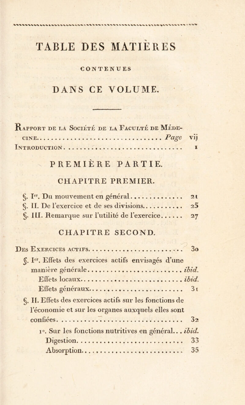 %. v ^*v I^V'iW^’V ' ^ *'**» TABLE DES MATIÈRES CONTENUES DANS CE VOLUME. Rapport de la Société de la Faculté de Méde¬ cine.Page vij Introduction. i X PREMIÈRE PARTIE. CHAPITRE PREMIER. §. Ier. Du mouvement en général. 2t §. II. De l’exercice et cle ses divisions. 25 §. 111. Remarque sur Futilité de l’exercice. 27 CHAPITRE SECOND. Des Exercices actifs. 3o §. Ier. Effets des exercices actifs envisagés d’une manière générale. ibid. Effets locaux. ibid. Effets généraux... 31 §. II. Effets des exercices actifs sur les fonctions cle l’économie et sur les organes auxquels elles sont confiées... 3 s i°. Sur les fonctions nutritives en général... ibid.. Digestion. 33 Absorption. 35