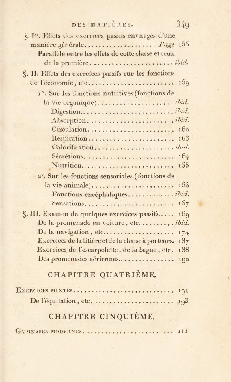 §. Ier. Effets des exercices passifs envisagés d’une manière générale.Page i55 Parallèle entre les effets de cette classe et ceux de la première. ibicl. §. II. Effets des exercices passifs sur les fonctions de l’économie, etc. 1 % i°. Sur les fonctions nutritives (fonctions de la vie organique).ibicl. Digestion. ibicl. Absorption. ibicl. Circulation. ... 160 Respiration..... 163 Calorification.. .. . ibicl. Sécrétions. 164 Nutrition. i65 2°. Sur les fonctions sensoriales (fonctions de la vie animale). ï66 Fonctions encéphaliques.ibid. Sensations. 167 §. III. Examen de quelques exercices passifs. 169 De la promenade en voiture, etc. . ibid. De la navigation, etc. 174 Exercices de la litière et de la chaise à porteurs. 187 Exercices de l’escarpolette, de la bague, etc. 188 Des promenades aériennes... 190 CHAPITRE QUATRIÈME. Exercices mixtes. 191 De l’équitation, etc. ..». iq3 CHAPITRE CINQUIÈME. .... T ! S G Y MNASLS MODERNES