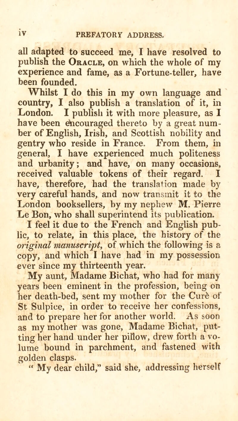 all adapted to succeed me, I have resolved to publish the Oracle, on which the whole of my experience and fame, as a Fortune-teller, have been founded. Whilst I do this in my own language and country, I also publish a translation of it, in London. I publish it with more pleasure, as I have been encouraged thereto by a great num- ber of English, Irish, and Scottish nobility and gentry who reside in France. From them, in general, I have experienced much politeness and urbanity; and have, on many occasions, received valuable tokens of their regard. I have, therefore, had the translation made by very careful hands, and now transmit it to the London booksellers, by my nephew M. Pierre Le Bon, who shall superintend its publication. I feel it due to the French and English pub- lic, to relate, in this place, the history of the original manuscript, of which the following is a copy, and which I have had in my possession ever since my thirteenth year. My aunt, Madame Bichat, who had for many years been eminent in the profession, being on her death-bed, sent my mother for the Cur& of St Sulpiee, in order to receive her confessions, and to prepare her for another world. As soon as my mother was gone, Madame Bichat, put- ting her hand under her pillow, drew forth a vo- lume bound in parchment, and fastened with golden clasps. “ My dear child,” said she, addressing herself