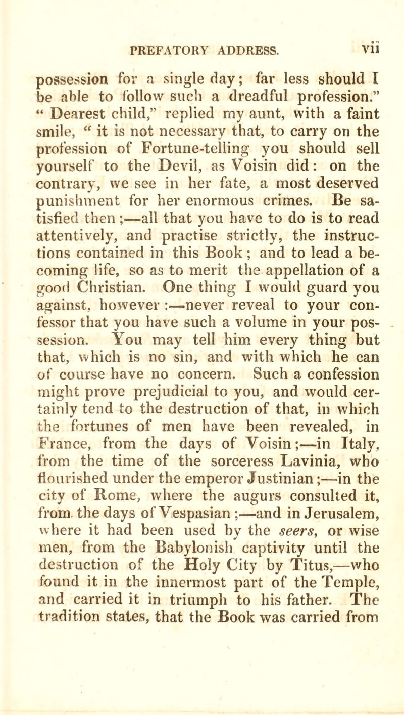 possession for a single day; far less should I be able to follow such a dreadful profession.” “ Dearest child,” replied my aunt, with a faint smile, “ it is not necessary that, to carry on the profession of Fortune-telling you should sell yourself to the Devil, as Voisin did: on the contrary, we see in her fate, a most deserved punishment for her enormous crimes. Be sa- tisfied then;—all that you have to do is to read attentively, and practise strictly, the instruc- tions contained in this Book; and to lead a be- coming life, so as to merit the appellation of a good Christian. One thing I would guard you against, however :—never reveal to your con- fessor that you have such a volume in your pos- session. You may tell him every thing but that, which is no sin, and with which he can of course have no concern. Such a confession might prove prejudicial to you, and would cer- tainly tend to the destruction of that, in which the fortunes of men have been revealed, in France, from the days of Voisin;—in Italy, from the time of the sorceress Lavinia, who flourished under the emperor Justinian;—in the city of Rome, where the augurs consulted it, from, the days of Vespasian ;—and in Jerusalem, where it had been used by the seers, or wise men, from the Babylonish captivity until the destruction of the Holy City by Titus,—who found it in the innermost part of the Temple, and carried it in triumph to his father. The tradition states, that the Book was carried from