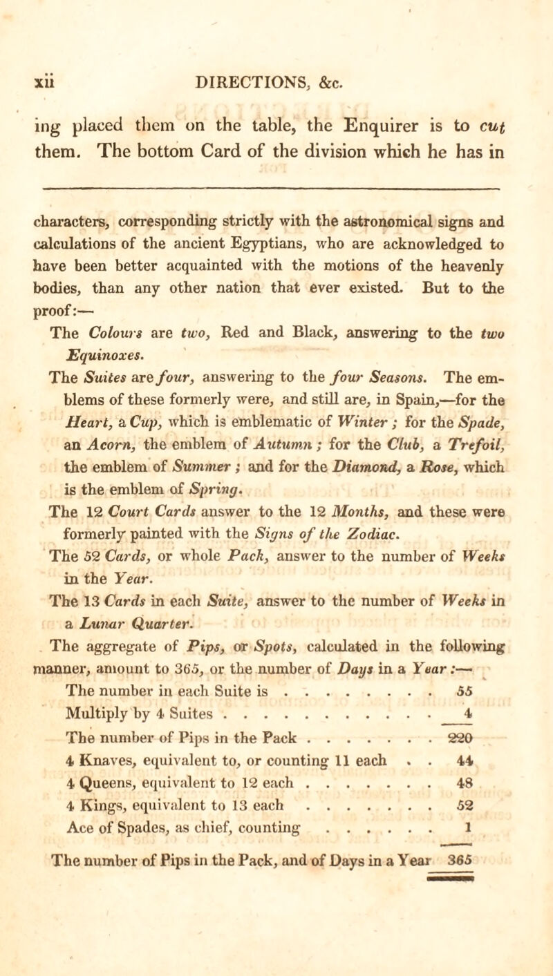 ing placed them on the table, the Enquirer is to cut them. The bottom Card of the division which he has in characters, corresponding strictly with the astronomical signs and calculations of the ancient Egyptians, who are acknowledged to have been better acquainted with the motions of the heavenly bodies, than any other nation that ever existed. But to the proof:— The Colours are two, Red and Black, answering to the two Equinoxes. The Suites are four, answering to the four Seasons. The em- blems of these formerly were, and still are, in Spain,—for the Heart, a Cup, which is emblematic of Winter; for the Spade, an Acorn, the emblem of Autumn; for the Club, a Trefoil, the emblem of Summer; and for the Diamond, a Rose, which is the emblem of Spring. The 12 Court Cards answer to the 12 Months, and these were formerly painted with the Signs of the Zodiac. The 52 Cards, or whole Pack, answer to the number of Weeks in the Year. The 13 Cards in each Suite, answer to the number of Weeks in a Lunar Quarter. The aggregate of Pips, or Spots, calculated in the following manner, amount to 365, or the number of Days in a Year:— The number in each Suite is 55 Multiply by 4 Suites 4 The number of Pips in the Pack 220 4 Knaves, equivalent to, or counting 11 each . . 44 4 Queens, equivalent to 12 each 48 4 Kings, equivalent to 13 each 52 Ace of Spades, as chief, counting 1 The number of Pips in the Pack, and of Days in a Year 365