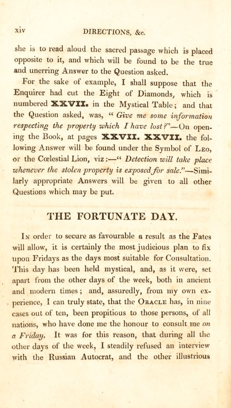 she is to read aloud the sacred passage which is placed opposite to it, and which will be found to be the true and unerring Answer to the Question asked. For the sake of example, I shall suppose that the Enquirer had cut the Eight of Diamonds, which is numbered XXVII. in the Mystical Table; and that the Question asked, was, (( Give me some information respecting the property which I have lost ?—On open- ing the Book, at pages XXVII. XXVII. the fol- lowing Answer will be found under the Symbol of Leo, or the Coelestial Lion, viz:—“ Detection will take place whenever the stolen property is exposedfor sale.”—Simi- larly appropriate Answers will be given to all other Questions which may be put. THE FORTUNATE DAY. In order to secure as favourable a result as the Fates will allow, it is certainly the most judicious plan to fix upon Fridays as the days most suitable for Consultation. This day has been held mystical, and, as it were, set apart from the other days of the week, both in ancient and modern times; and, assuredly, from my own ex- perience, I can truly state, that the Oracle has, in nine cases out of ten, been propitious to those persons, of all nations, who have done me the honour to consult me on a Friday, It was for this reason, that during all the other days of the week, I steadily refused an interview with the Russian Autocrat, and the other illustrious