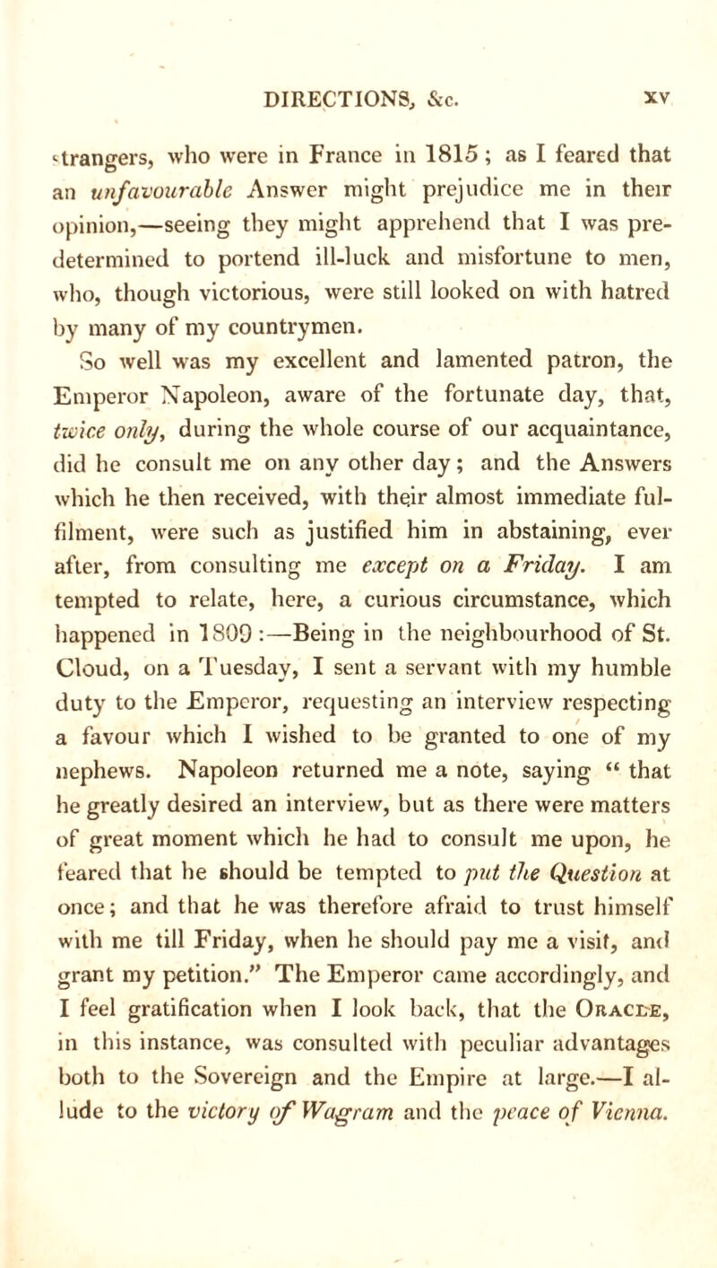 Grangers, who were in France in 1815; as I feared that an unfavourable Answer might prejudice me in their opinion,—seeing they might apprehend that I was pre- determined to portend ill-luck and misfortune to men, who, though victorious, were still looked on with hatred by many of my countrymen. So well vras my excellent and lamented patron, the Emperor Napoleon, aware of the fortunate day, that, twice only, during the whole course of our acquaintance, did he consult me on any other day; and the Answers which he then received, with thqir almost immediate ful- filment, were such as justified him in abstaining, ever after, from consulting me except on a Friday. I am tempted to relate, here, a curious circumstance, which happened in 1809 :—Being in the neighbourhood of St. Cloud, on a Tuesday, I sent a servant with my humble duty to the Emperor, requesting an interview respecting a favour which 1 wished to be granted to one of my nephews. Napoleon returned me a note, saying “ that he greatly desired an interview, but as there were matters of great moment which he had to consult me upon, he feared that he should be tempted to put the Question at once; and that he was therefore afraid to trust himself with me till Friday, when he should pay me a visit, and grant my petition.” The Emperor came accordingly, and I feel gratification when I look back, that the Oracle, in this instance, was consulted with peculiar advantages both to the Sovereign and the Empire at large.—I al- lude to the victory of Waff ram and the peace of Vienna.