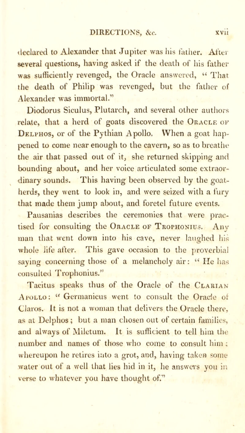 declared to Alexander that Jupiter was Ins father. At'tei several questions, having asked if the death of his father was sufficiently revenged, the Oracle answered, “ Thar the death of Philip was revenged, but the father of Alexander was immortal.” Diodorus Siculus, Plutarch, and several other authors relate, that a herd of goats discovered the Oracle of Delfhos, or of the Pythian Apollo, When a goat hap- pened to come near enough to the cavern, so as to breathe the air that passed out of it, she returned skipping and bounding about, and her voice articulated some extraor- dinary sounds. This having been observed by the goat- herds, they went to look in, and were seized with a fury that made them jump about, and foretel future events. Pausanias describes the ceremonies that were prac- tised for consulting the Oracle of Trophonius. Any man that went down into his cave, never laughed his whole life after. This gave occasion to the proverbial saying concerning those of a melancholy air: “ He has consulted Trophonius.” Tacitus speaks thus of the Oracle of the Clarian Apollo: “ Germanicus went to consult the Oracle ol Claros. It is not a woman that delivers the Oracle there, as at Delphos; but a man chosen out of certain families, and always of Miletum. It is sufficient to tell him the number and names of those who come to consult him ; whereupon he retires into a grot, and, having taken some water out of a well that lies hid in it, he answers you in verse to whatever you have thought of.”