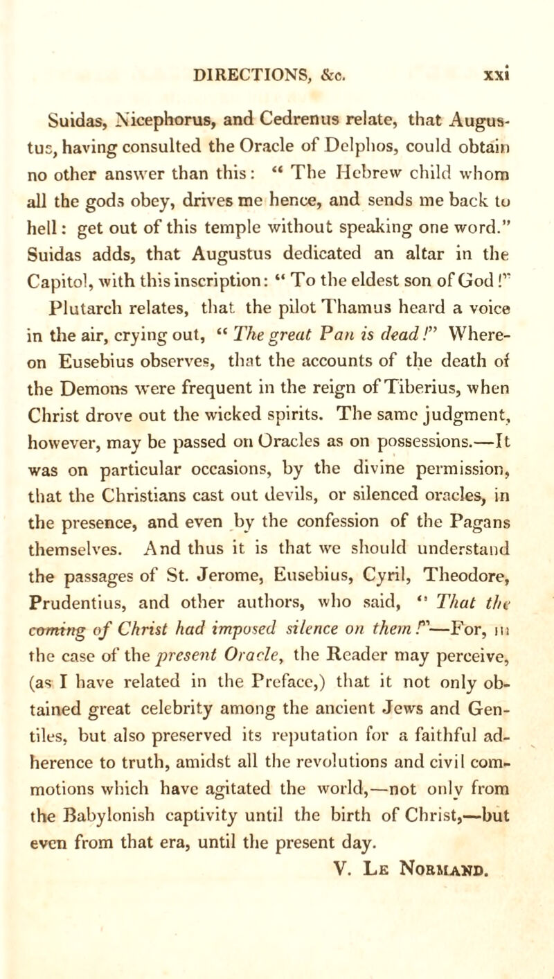 Suidas, Nicephorus, and Cedrenus relate, that Augus- tus, having consulted the Oracle of Delphos, could obtain no other answer than this: “ The Hebrew child whom all the gods obey, drives me hence, and sends me back to hell: get out of this temple without speaking one word.” Suidas adds, that Augustus dedicated an altar in the Capitol, with this inscription: “ To the eldest son of God !’’ Plutarch relates, that the pilot Tharnus heard a voice in the air, crying out, “ The great Pan is dead T Where- on Eusebius observes, that the accounts of the death of the Demons were frequent in the reign of Tiberius, when Christ drove out the wicked spirits. The same judgment, however, may be passed on Oracles as on possessions.—It was on particular occasions, by the divine permission, that the Christians cast out devils, or silenced oracles, in the presence, and even by the confession of the Pagans themselves. And thus it is that we should understand the passages of St. Jerome, Eusebius, Cyril, Theodore, Prudentius, and other authors, who said, *' That the coming of Christ had imposed silence on them T—For, in the case of the present Oracle, the Reader may perceive, (as I have related in the Preface,) that it not only ob- tained great celebrity among the ancient Jews and Gen- tiles, but also preserved its reputation for a faithful ad- herence to truth, amidst all the revolutions and civil com- motions which have agitated the world,—not only from the Babylonish captivity until the birth of Christ,—but even from that era, until the present day.