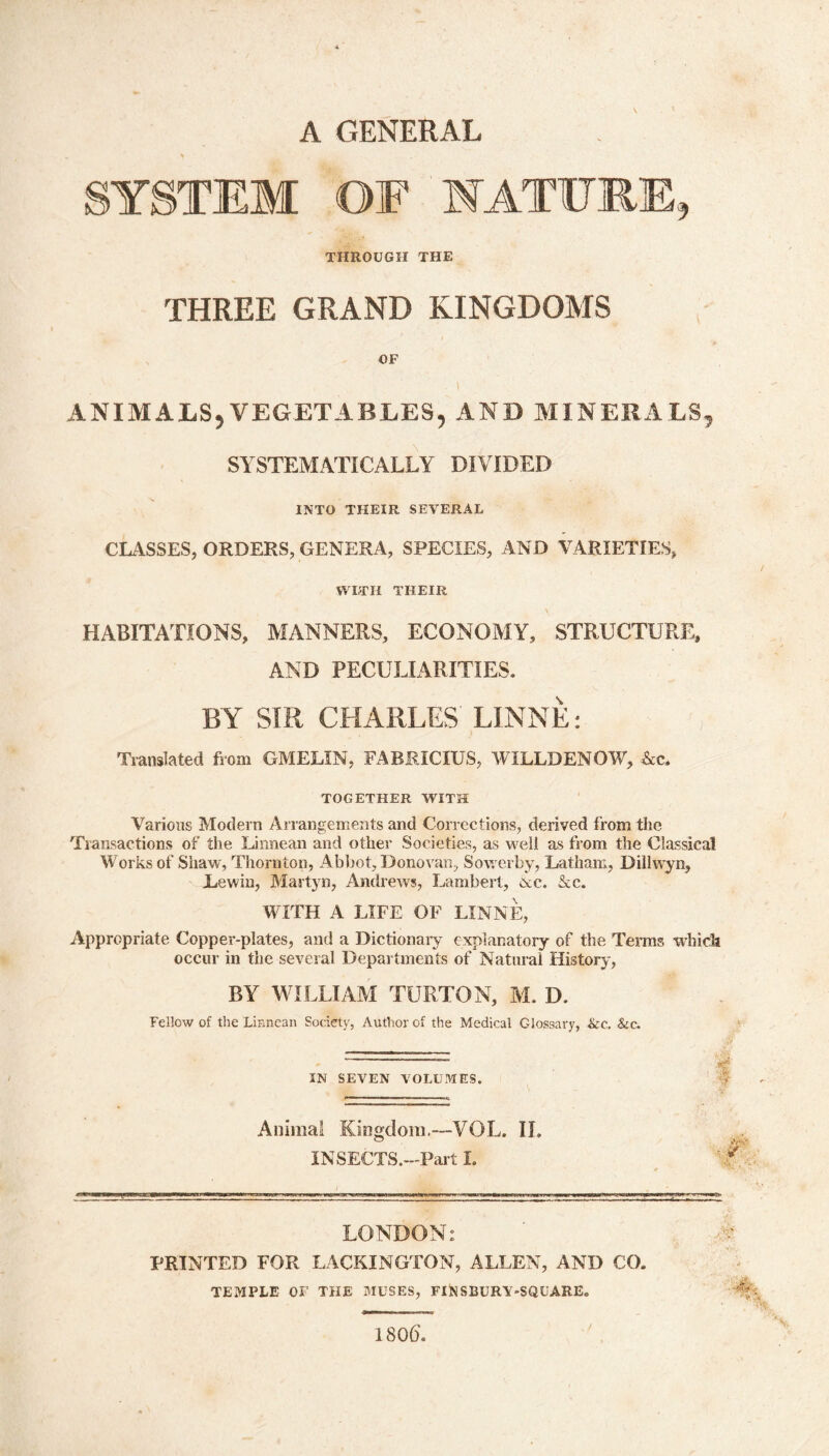 A GENERAL SYSTEM OF NATURE, THROUGH THE THREE GRAND KINGDOMS OF l ANIMALS, VEGETABLES, AND MINERALS, SYSTEMATICALLY DIVIDED INTO THEIR SEVERAL CLASSES, ORDERS, GENERA, SPECIES, AND VARIETIES, WITH THEIR HABITATIONS, MANNERS, ECONOMY, STRUCTURE, AND PECULIARITIES. BY SIR CHARLES' LINNE: Translated from GMELIN, FABRICIUS, WIELD ENOW, &c. TOGETHER WITH Various Modern Arrangements and Corrections, derived from the Transactions of the Linnean and other Societies, as well as from the Classical Works of Shaw, Thornton, Abbot, Donovan, Sowerby, Latham, Dillwyn, Levvin, Martyn, Andrews, Lambert, &c. &c. WITH A LIFE OF LINNE, Appropriate Copper-plates, and a Dictionary explanatory of the Terms which occur in the several Departments of Natural History, BY WILLIAM TURTON, M. D. Fellow of the Linnean Society, Author of the Medical Glossary, &c. &c. — ••• IN SEVEN VOLUMES. Animal Kingdom.—VOL. II. INSECTS.—Part I. LONDON; PRINTED FOR LACKINGTON, ALLEN, AND CO. TEMPLE OF THE MUSES, FI)NSBURY'SQUARE„ 180(5.