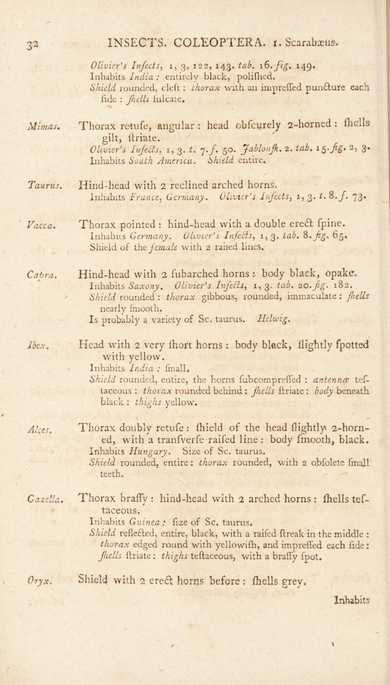 Olivier's Infects, 1, 3, 122, 143. tab. 16. fig* 149. Inhabits India : entirely black, polifhed. Skidd rounded, cleft : thorax with an imprelled puncture each lide : fulls lulcate. Mimas. Thorax retufe, angular : head obfcurely 2-horned : fhclls gilt, (friate. Olivier’s Infects, 1, 3. 7./. 50. Jablonjk. 2. tab. ig-fg- 2s 3* Inhabits South America. Shield entire, Taurus. Hind-head with 2 reclined arched horns. inhabits France, Germany. Olivier’s Infects, i, 3. t. S. f. 73. Vacca. Thorax pointed : hind-head with a double eredf fpine. Inhabits Germany. Olivier’s Infects, 1,3. 8. fg. 65, Shield of the female with 2 railed lines. Capra. Hind-head with 2 fubarched horns : body black, opake. Inhabits Saxony. Olivier’s Infects, 1, 3. 20._/%. 182. Shield rounded : thorax gibbous, rounded, immaculate : jhells nearly fmooth. Is probably a variety of Sc. taurus. Helwig. ibex. Head with 2 very fhort horns: body black, (lightly fpotted with yellow. Inhabits India : fin all. Shield rounded, entire, the horns fubcompreffed : antennae tef- taceous : thorax rounded behind: jhells {friate: body beneath black : thighs yellow. , Alces. Thorax doubly retufe: (hield of the head (lightly 2-horn¬ ed, with a tranfverfe raifed line : body fmooth, black. ^ Inhabits Hungary. Size of Sc. taurus. Shield rounded, entire: thorax rounded, with 2 obfolete (mall teeth, Cazella. Thorax braffv : hind-head with 2 arched horns : (hells tef- j taceous. Inhabits Guinea: fize of Sc, taurus. Shield reflected, entire, black, with a raifed (freak in the middle : thorax edged round with yellowifh, and impreffed each fide: jhells (friate: thighs teftaceous, with a brafiy fpot. Oryx. Shield with 2 erect horns before : fhells erev, - n