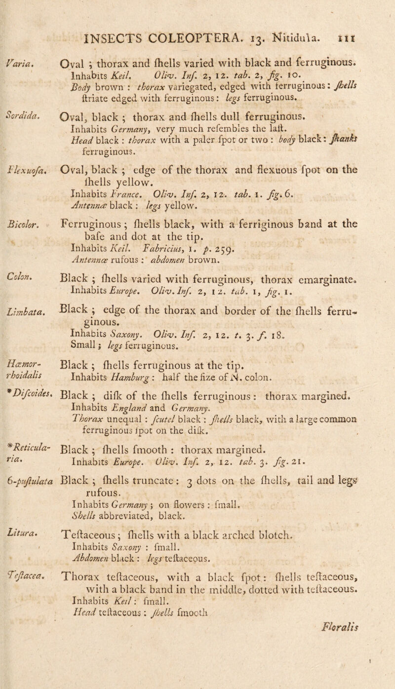 Sordida. Bicolor. Colon. Limbata. Hatmor- rhoidalis *Dificoides. *Reticula¬ ria. 6-puJiulata Litura. i T’efiacea. INSECTS COLEOPTERA. 13. NitiduU. nt Inhabits Keil. Olios. Inf. 2, 12. tab. 2, fig. 10. Body brown : thorax variegated, edged with ferruginous: Jhells ftriate edged with ferruginous: legs ferruginous. Oval, black ; thorax and fhells dull ferruginous. Inhabits Germany, very much refembles the laft. Head black : thorax with a paler fpot or two : body black: Jhanks ferruginous. Oval, black ; edge of the thorax and flexuous fpot on the Ihells yellow. Inhabits France. Olio). Inf. 2, 12. tab. 1. fig. 6. Antenna; black : legs yellow. Ferruginous; fhells black, with a ferriginous band at the bafe and dot at the tip. Inhabits Keil. Fabricius, I. p. 259. Antennae rufous : abdomen brown. Black ; fhells varied with ferruginous, thorax emarginate^ Inhabits Europe. Olios. Inf. 2, 12. tab. 1, fig. 1. Black ; edge of the thorax and border of the fhells £erru~ ginous. Inhabits Saxony. Olios. Inf. 2, 12. t. 3. f. i8„ Small; legs ferr uginous. Black ; fhells ferruginous at the tip. Inhabits Hamburg : half the hze of W. colon. Black; difk of the fhells ferruginous: thorax margined. Inhabits England and Germany. Thorax unequal : fcutel black : Jhells black, with a large common ferruginous ipot on the difk. Black ; fhells fmooth : thorax margined. Inhabits Europe. OlFu. Infi. 2, 12. tab. 3. fig.'ll. Black ; ihells truncate: 3 dots on the fhells, tail and legs? rufous. Inhabits Germany ; on flowers: fmall. Shells abbreviated, black. Teftaceous; fhells with a black arched blotch. Inhabits Saxony : fmall. Abdosnen black : leys teftaceous. o J : ' Thorax teftaceous, with a black fpot: fhells teftaceous, with a black band in the middle, dotted with teftaceous. Inhabits Keil: fmall. Head teftaceous: Jhells fmooth Floralis