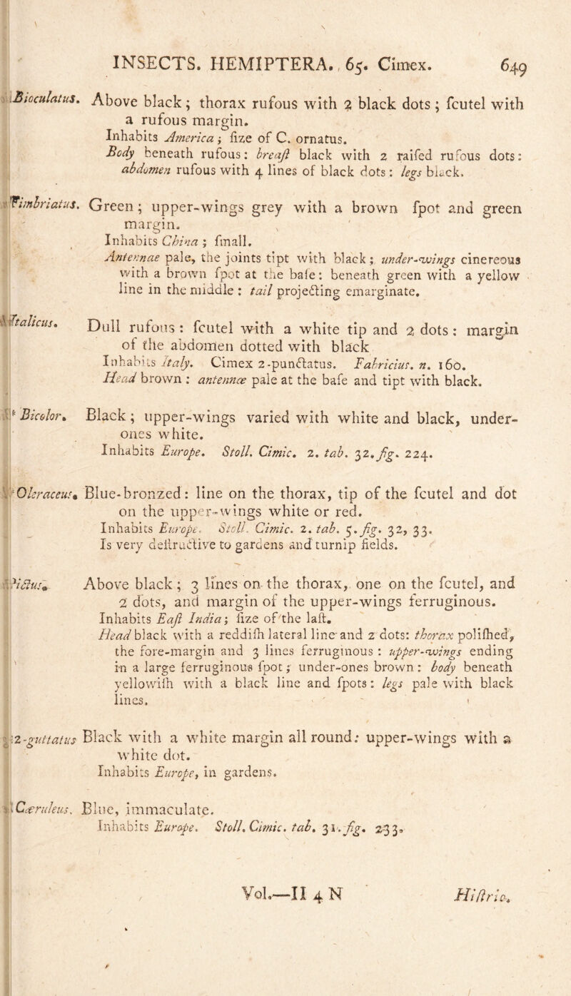 \ INSECTS. HEMIPTERA., 65. Cimex. 649 1.Bioculatus. Above black; thorax rufous with % black dots ; fcutel with a rufous margin. Inhabits America ; fize of C. ornatus. Body beneath rufous: hreaft black with 2 raifed rufous dots: abdomen rufous with 4 lines of black dots: legs black. Wimbriatus. Green; upper-wings grey with a brown fpot and green margin. Inhabits China; fmall, 1 Antennae pale, the joints tipt with black ; under-wings cinereous with a brown fpot at tire bale: beneath green with a yellow line in the middle : tail projecting emarginate. bdtalicus. Dull rufous : fcutel with a white tip and 2 dots: margin of the abdomen dotted with black Inhabits Italy. Cimex 2-pundfatus. Fabricius, n. 160. Head brown ; antennee pale at the bafe and tipt with black. * Blc&lor* Black ; upper-wings varied with white and black, undert¬ ones white. Inhabits Europe. Stoll. Cimic. 2. tab. 32*fig* 224. Oleraceus• Blue- bronzed: line on the thorax, tip of the fcutel and dot on the upper-wings white or red. Inhabits Europe. Stoll. Cimic. 2. tab. 3. fig. 32, 33. Is very deilrudtive to gardens and turnip fields. VC?#/* Above black; 3 lines on the thorax, one on the fcutel, and 2 dots, and margin of the upper-wings ferruginous. Inhabits Eaji India; fize of'the laft. Head black with a reddilh lateral line and 2 dots: thorax polifhed, the fore-margin and 3 lines ferruginous : upper-wings ending in a large ferruginous fpot; under-ones brown: body beneath yellowiih with a black line and fpots: legs pale with black lines, ■ ' 1 2-guttatus Black with a white margin allround; upper-wings with a white dot. Inhabits Europe, in gardens. Caeruleus, Blue, immaculate. Inhabits Europe. Stoll. Cimic. tab. . fig. 233. VoL—II 4 N Hi Erics. f 1