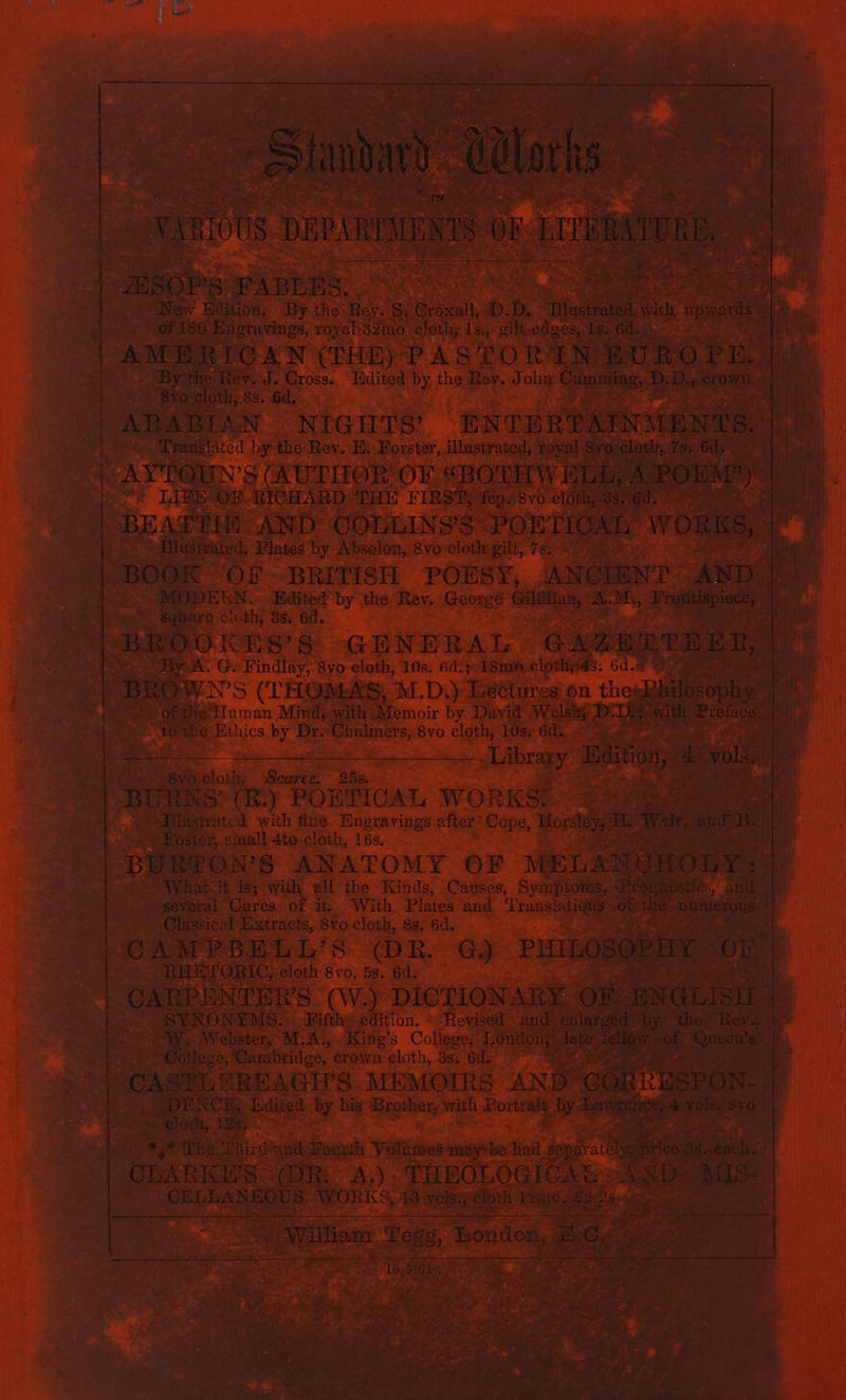 | ” &amp; VERIO 08 DEPAREENIS € zSoPsS FAB ins. | New Edition, By the Hos S. &amp; a. D. 5% Tiastrated.w ‘of 180 Engravings, ro} yal 32mo cloth, 1s,,- gilt, edges, Is. 6d. AMERICAN (THE) PASTOR: IN Ro PR By ‘the Rev. J. Cross. Edited By the Rev. J ol: Cumming Bo, ecomn. 8vo cloth; 38. 6d. ARABIAN NIGHTS’ “EN TERTAINMENTS. Translated by the Rev. E: Forster, illustrated, royal. 8vo cloth, 7s. 6d, = k AY'POUN’S (AUTOR. OF &lt;BOTHW ELE, A POEM”) Mt i“ is WORKS, | BEATIN SANDY COLLINS'S PORTION A BOOK Of BRITISH POESY, ‘ANCEENT AND. square cloth, 3s. 6d. Pie. BROOKES’S GENERAL GAZERTEER, BA. er Findlay, 8yo cloth, 10s. 6d. ‚18100. clothyas. 64.8 Sekai ae, ti “BROWNS (THOMAS, M.D.): ‘Lectures on these Ve &gt;» Of the Human Mind, with Memoir by David Welsh; BEIN ‚with En 1 to the Ethics by Dr. Chalmers, 8vo cloth, 10s. 6d. -alibragg an, 4 a vols. ; 2 a: Cloth, Deel Daun.‘ BURNS’ (R.) PORTICAL WORKS? RC ts: | e. iilistrated with fine. Engravings: ater: Cope, Horsley, m War, and Be Köster, small 4to cloth, 16s.. BURTON’S ANATOMY OF MELANGHOLY: What it is; with all the Kinds, Causes, Symptoms, Presnostics, and Bevbral Cures. of it, With Plates and Translation of as numerous i Classical Extracts, 8vo- cloth, 88, 6d. CAMPBELL’S (DR. G.) PHLLOBOREN or RHETORIC, eloth 8voj5s. 6ds CARBENTER’S (W.) DICTIONARY OF ENGLISU  SYNONYMS. -Fifth edition. «Revised and enlarsed by the Rev 1% College, Carabridge, crown. cloth, 3s. 6d. | cas? ILERBAGH’S. MEMOIRS AND CÖRRESPON-. DENCE, Edited by his. Regier, ish capa a arabian 8. 4 vols. sro. ~ loth, Tes; Meet + | en ’ * Th Dhird and Bout Yale maybe! dad a Be! CLARKS. (DR: A.) . THEOLOGICAG ASD Mur cas see WORKS, ee vols., ‚eloth ae, ees FR oe Ho ® | | | | i i ; ba wIustrated, Plates by Absolon, 8vo cloth gilt, 78 : MODEEN.. Edited by the Phe George bye et same , Frontispiece, | 1, | N a ee Aa