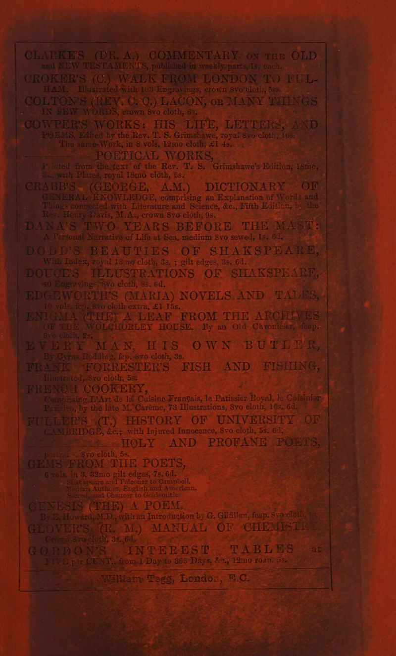 ETICAL, fee ee af &gt; Rev. T: Ss. ‘Grimshawe's Bion smo. ; 4 ex oe eloth, bsz 7 I RGE, “AM.) DICTIONARY. pred: EDGE, comprising an Explanation of Re nr and a ER ie eek by: BEAUT One Be SHAK SPEAR! dyal 18mo-cloth; 3s, ; gilt edges, 3s. 64. TLL JUSERATIONS OF” SHARSPEAR 0 eloth, 8s: 6d. : | 5 (MARIA) NOVELS. AND. TA AB oshrextra, £1.155. — ah y x LEAF EROM THE ARGH if) ¢ oe e fie 3 i” ae | ig : EN, HIS own BUIEDR, ia iding, pas. cloth, : 38, : ae | * ISTER'S FISH AND. FISHING, | a 5st ran er u ee 4% a Se ae he BPs SS icine ee de Patissier i Bosak le Coisiniar i wi h . « Pe Le a; by the late M. “Caréme, 73 Illustrations, Syo cloth, 103. 6d. * = ie = Fal 2 PD. THSTORY OF UNIVERSITY OR“ iJ DE with Ne. Innocence, 870 cloth, 58. ER as re ee AND ‘PROFANE | PORTS | SL fain Wa) a as ; a, N a ee RD A. re er A POEM. Re . oS ET 5 ee E 3 isn aes . *