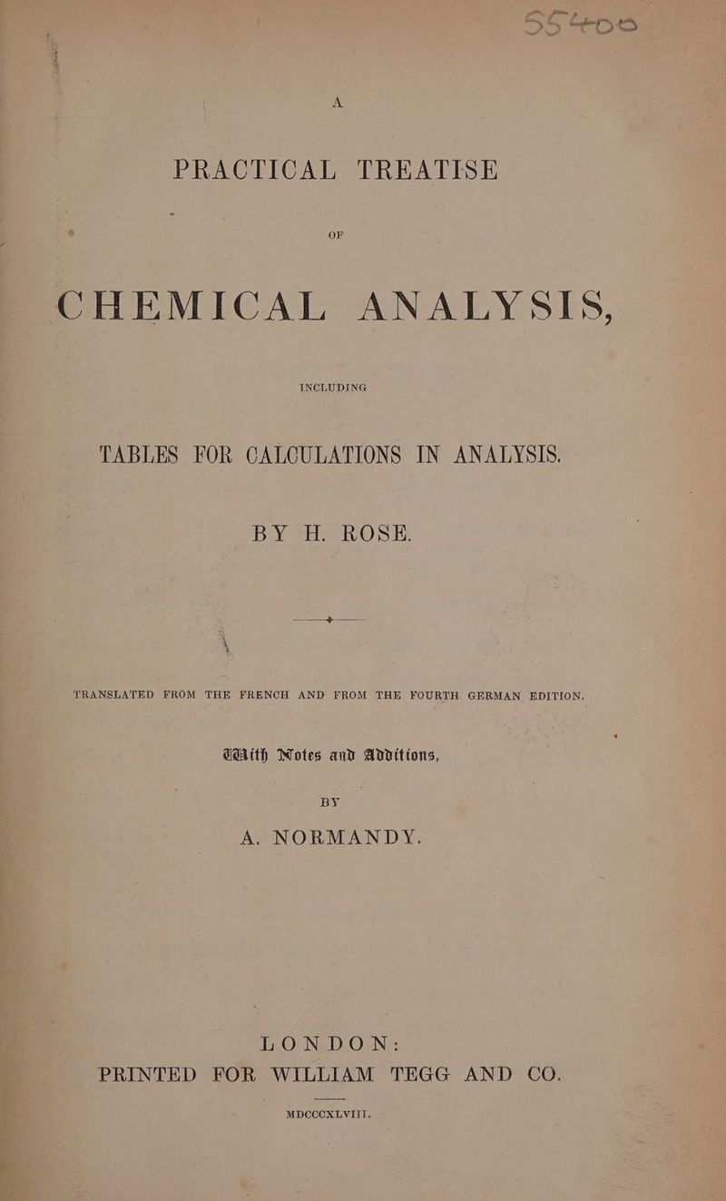 po, Pom > 5 I Soe PRACTICAL TREATISE OF CHEMICAL ANALYSIS, INCLUDING TABLES FOR CALCULATIONS IN ANALYSIS. BY H. ROSE. x 4 * TRANSLATED FROM THE FRENCH AND FROM THE FOURTH GERMAN EDITION. GMA(th Notes and Additions, BY A. NORMANDY. LONDON: PRINTED FOR WILLIAM TEGG AND CO. MDCCCXLVIII.