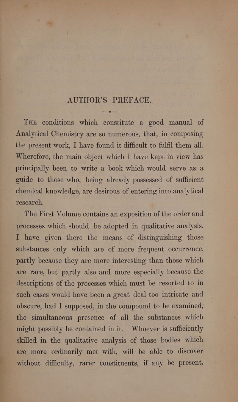 THE conditions which constitute a good manual of Analytical Chemistry are so numerous, that, in composing the present work, I have found it difficult to fulfil them all. Wherefore, the main object which I have kept in view has principally been to write a book which would serve as a guide to those who, being already possessed of sufficient chemical knowledge, are desirous of entering into analytical research. The First Volume contains an exposition of the order and processes which should be adopted in qualitative analysis. I have given there the means of distinguishing those substances only which are of more frequent occurrence, partly because they are more interesting than those which are rare, but partly also and more especially because the descriptions of the processes which must be resorted to in such cases would have been a great deal too intricate and obscure, had I supposed, in the compound to be examined, the simultaneous presence of all the substances which might possibly be contained in it. Whoever is sufficiently skilled in the qualitative analysis of those bodies which are more ordinarily met with, will be able to discover without difficulty, rarer constituents, if any be present,