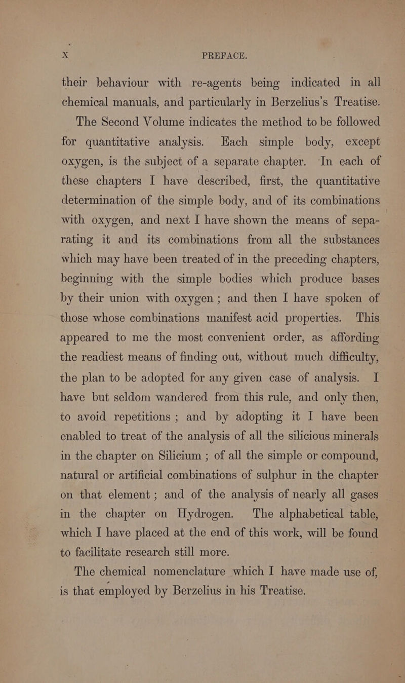their behaviour with re-agents being indicated in all chemical manuals, and particularly in Berzelius’s Treatise. The Second Volume indicates the method to be followed for quantitative analysis. Hach simple body, except oxygen, is the subject of a separate chapter. In each of these chapters I have described, first, the quantitative determination of the simple body, and of its combinations with oxygen, and next I have shown the means of sepa- rating it and its combinations from all the substances which may have been treated of in the preceding chapters, beginning with the simple bodies which produce bases by their union with oxygen ; and then I have spoken of those whose combinations manifest acid properties. This appeared to me the most convenient order, as affording the readiest means of finding out, without much difficulty, the plan to be adopted for any given case of analysis. I have but seldom wandered from this rule, and only then, to avoid repetitions ; and by adopting it I have been enabled to treat of the analysis of all the silicious minerals in the chapter on Silicium ; of all the simple or compound, natural or artificial combinations of sulphur in the chapter on that element; and of the analysis of nearly all gases in the chapter on Hydrogen. The alphabetical table, which I have placed at the end of this work, will be found to facilitate research still more. The chemical nomenclature which I have made use of, is that employed by Berzelius in his Treatise.