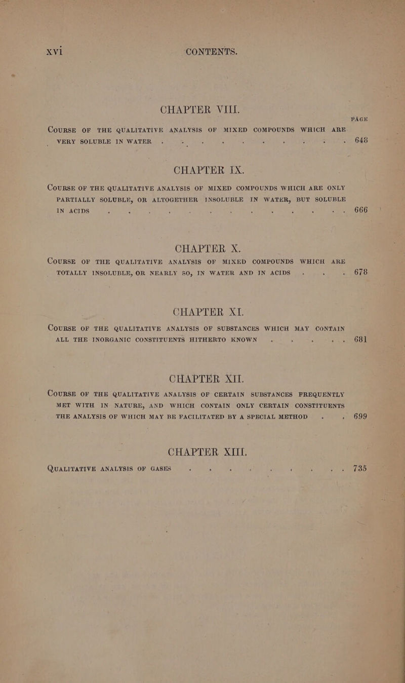 CHAPTER VIII. CouRSE OF THE QUALITATIVE ANALYSIS OF MIXED COMPOUNDS WHICH ARE VERY SOLUBLE IN WATER . . e . . . . ° . CHAPTER IX. COURSE OF THE QUALITATIVE ANALYSIS OF MIXED COMPOUNDS WHICH ARE ONLY PARTIALLY SOLUBLE, OR ALTOGETHER INSOLUBLE IN WATER, BUT SOLUBLE IN ACIDS . . ; . 5 . . ° &gt; ‘ . 7 Ta CHAPTER X, CoURSE OF THE QUALITATIVE ANALYSIS OF MIXED COMPOUNDS WHICH ARE TOTALLY INSOLUBLE, OR NEARLY 50, IN WATER AND IN ACIDS . . . CHAPTER XI. CouRSE OF THE QUALITATIVE ANALYSIS OF SUBSTANCES WHICH MAY CONTAIN ALL THE: INORGANIC CONSTITUENTS HITHERTO KNOWN o B B eee CHAPTER XI. CouRSE OF THE QUALITATIVE ANALYSIS OF CERTAIN SUBSTANCES FREQUENTLY MET WITH IN NATURE, AND WHICH CONTAIN ONLY CERTAIN CONSTITUENTS THE ANALYSIS OF WHICH MAY BE FACILITATED BY A SPECIAL METHOD » ‘ CHAPTER XIII. QUALITATIVE ANALYSIS OF GASES ; \ : : : : ; Mr 648 666 678 681 699 735
