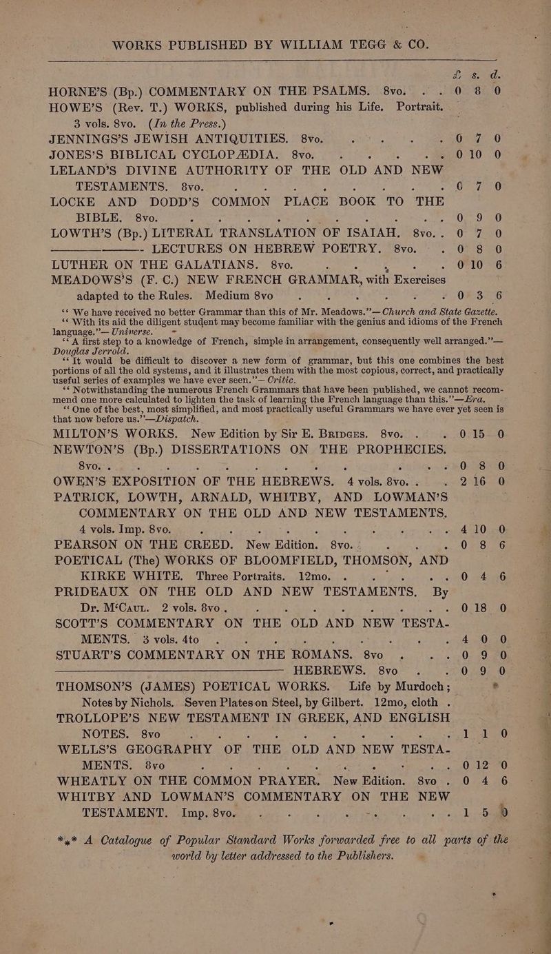 WORKS PUBLISHED BY WILLIAM TEGG &amp; CO. =) £ 8. d. HORNE’S (Bp.) COMMENTARY ON THE PSALMS. 8vo. . . 0 8 90 HOWE’S (Rev. T.) WORKS, published during his Life. Portrait. 3 vols. 8vo. (In the Press.) JENNINGS’S JEWISH ANTIQUITIES. 8vo. ite, SORT, JONES’S BIBLICAL CYCLOPAIDIA. 8vo. 010 0 LELAND’S DIVINE AUTHORITY OF THE OLD AND NEW TESTAMENTS. 8vo. ; 07.7708 LOCKE AND DODD’S COMMON PLACE BOOK ‘TO THE BIBLE. 8vo. nt EN LOWTH’S (Bp.) LITERAL TRANSLATION OF ISAIAH. 8vo.-. 0. Vad mn - LECTURES ON HEBREW POETRY. 8vo. SOREBNED LUTHER ON THE GALATIANS. 8vo. 010 6 MEADOWS’S (F.C.) NEW FRENCH GRAMMAR, with menos adapted to the Rules. Medium 8vo ; : 5 - : » 083278 ‘€ We have received no better Grammar than this of Mr. Meadows.”— Church and State Gazette. “ With its aid the diligent student may become familiar with the genius and idioms of the French language.”’— Universe. - “A first step to a knowledge of French, simple in arrangement, consequently well arranged.”— . Douglas Jerrold. “It would be difficult to discover a new form of grammar, but this one combines the best portions of all the old systems, and it illustrates them with the most copious, correct, and practically useful series of examples we have ever seen.”’— Critic. ** Notwithstanding the numerous French Grammars that have been published, we cannot recom- mend one more calculated to lighten the task of learning the French language than this.” —Hra. “ One of the best, most simplified, and most practically useful Grammars we have ever yet seen is that now before us.’’—Dispatch. MILTON’S WORKS. New Edition by Sir E. Bripers, 8vo. . ».. 0215—0 NEWTON’S (Bp.) DISSERTATIONS ON THE PROPHECIES. 8v0. . ; é : ; : 5 ; F 2 u... SOLSB ERG. OWEN’S EXPOSITION OF THE HEBREWS. 4 vols. 8vo. . . 216 0 PATRICK, LOWTH, ARNALD, WHITBY, AND LOWMAN’S COMMENTARY ON THE OLD AND NEW TESTAMENTS. 4 vols. Imp. 8vo. F ; 410 0 PEARSON ON THE CREED. Se Edition. 8vo.: 0 8 6 POETICAL (The) WORKS OF BLOOMFIELD, THOMSON, “AND KIRKE WHITE. Three Portraits. 12mo. . 0 4 6 PRIDEAUX ON THE OLD AND NEW TESTAMENTS, a Dr. M‘Caun. 2 vols. 8vo. > 018 0 SCOTT’S COMMENTARY ON THE “OLD AND NEW TESTA. MENTS. 3vvols.4to . 2 , ; .. 4.0550, STUART’S COMMENTARY ON THE ROMANS. een R . «02.3 20 ———— HEBREWS. 8vo . 09 0 THOMSON’S (JAMES) POETICAL WORKS. Life by Mardoshe ® Notes by Nichols. Seven Plateson Steel, by Gilbert. 12mo, cloth . TROLLOPE’S NEW TESTAMENT IN GREEK, AND ENGLISH NOTES. 8vo : 1.190 WELLS’S GEOGRAPHY “OF THE OLD AND NEW TESTA. MENTS. 8vo ‘ WHEATLY ON THE COMMON PRAYER. New Biition. 3 .04%6 WHITBY AND LOWMAN’S COMMENTARY ON THE NEW TESTAMENT. elmp el vole sar ee ve Le =>) — bo i=) *,* A Catalogue of Popular Standard Works forwarded free to all parts of the world by letter addressed to the Publishers. .