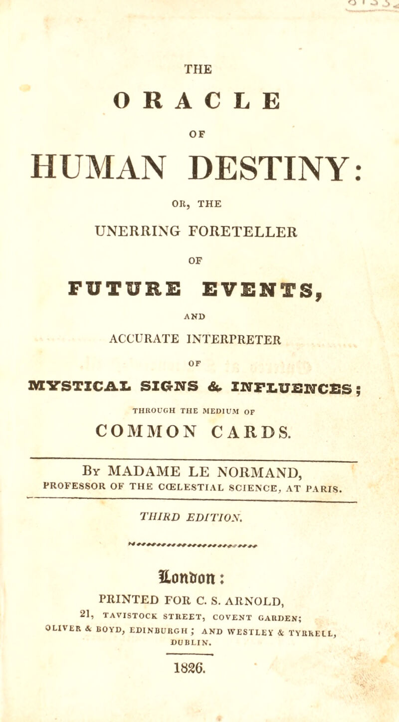 THE ORACLE OF HUMAN DESTINY: OR, THE UNERRING FORETELLER OF FUTURE EVENTS, AND ACCURATE INTERPRETER OF MYSTICAL SIGNS & INFLUENCES ; THROUGH THE MEDIUM OP COMMON CARDS. By MADAME LE NORMAND, PROFESSOR OF THE CCELESTIAL SCIENCE, AT PARIS. THIRD EDITION. Eontfon: PRINTED FOR C. S. ARNOLD, 21, TAVISTOCK STREET, COVENT GARDEN; OLIVER & BOYD, EDINBURGH; AND WESTLEY & TYRRELL, DUBLIN. 1«26.