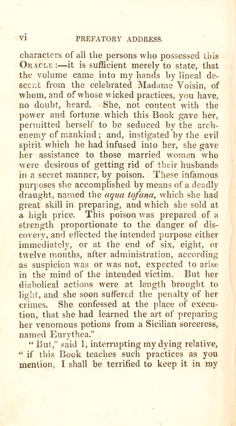 characters of all the persons who possessed this Or acle :—it is sufficient merely to state, that the volume came into my hands by lineal de- scent from the celebrated Madame Yoisin, of whom, and of whose w icked practices, you have, no doubt, heard. She, not content with the power and fortune which this Book gave her, permitted herself to be seduced by the arch- enemy of mankind ; and, instigated by the evil spirit which he had infused into her, she gave her assistance to those married women who were desirous of getting rid of their husbands in a secret manner, by poison. These infamous purposes she accomplished by means of a deadly draught, named the aqua tofana, which she had great skill in preparing, and which she sold at a high price. This poison wras prepared of a strength proportionate to the danger of dis- covery, and effected the intended purpose either immediately, or at the end of six, eight, or twelve months, after administration, according as suspicion was or was not, expected to arise in the mind of the intended victim. But her diabolical actions were at length brought to light, and she soon suffered the penalty of her crimes. She confessed at the place of execu- tion, that she had learned the art of preparing her venomous potions from a Sicilian sorceress, named Eurythea.” “ But,” said 1, interrupting my dying relative, “ if this Book teaches such practices as you mention, I shall be terrified to keep it in my