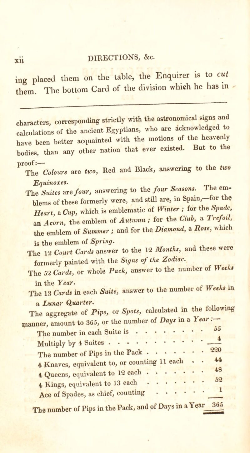 Xll ing placed them on the table, the Enquirer is to cut them. The bottom Card of the division which he has m characters, corresponding strictly with the astronomical signs and calculations of the ancient Egyptians, who are acknowledged to have been better acquainted with the motions of the heavenly bodies, than any other nation that ever existed. But to the ^The Colours are two, Red and Black, answering to the two Equinoxes. The Suites are four, answering to the four Seasons. The em- blems of these formerly were, and still are, in Spain,—for the Heart, a Cup, which is emblematic of Winter ; for the Spade, an Acorn, the emblem of Autumn ; for the Club, a 1 ref oil, the emblem of Summer; and for the Diamond, a Rose, which is the emblem of Spring. The 12 Court Cards answer to the 12 Months, and these were formerly painted with the Signs of the Zodiac. The 52 Cards, or whole Pack, answer to the number of Weeks in the Year. . The 13 Cards in each Suite, answer to the numbei o ee s in a Lunar Quarter. The aggregate of Pips, or Spots, calculated in the following manner, amount to 365, or the number of Days in a 1 ear: ^ The number in each Suite is Multiply by 4 Suites The number of Pips in the Pack 4 Knaves, equivalent to, or counting 11 each . • ^4 4 Queens, equivalent to 12 each ^ 4 Kings, equivalent to 13 each ^ Ace of Spades, as chief, counting The number of Pips in the Pack, and of Days in a Year 365