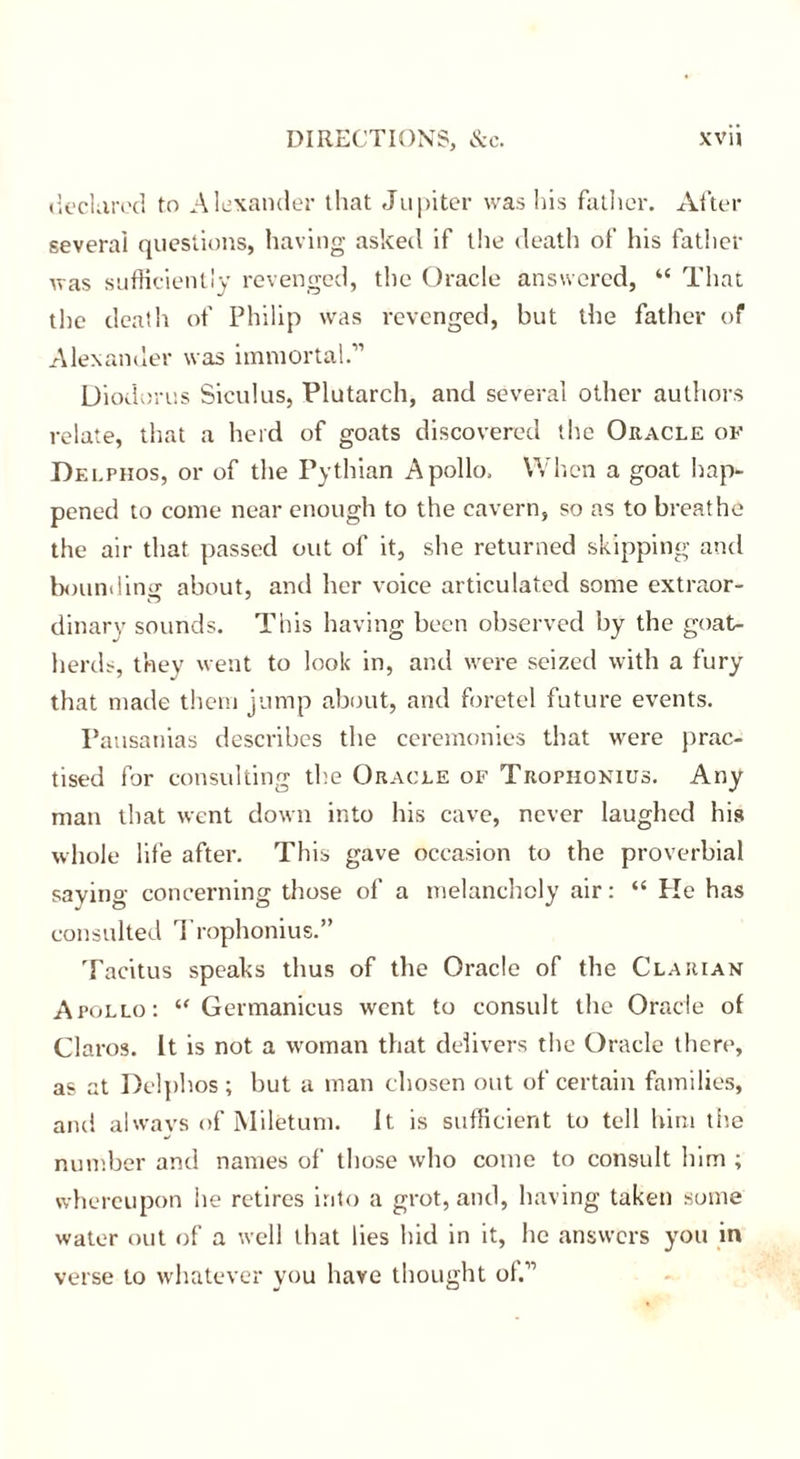 declared to Alexander that Jupiter was his father. After several questions, having asked if the death of his father was sufficiently revenged, the Oracle answered, “ That the death of Philip was revenged, but the father of Alexander was immortal.” Diodorus Siculus, Plutarch, and several other authors relate, that a herd of goats discovered the Oracle of Delphos, or of the Pythian Apollo. When a goat hap- pened to come near enough to the cavern, so as to breathe the air that passed out of it, she returned skipping and bounding about, and her voice articulated some extraor- dinary sounds. This having been observed by the goat- herds, they went to look in, and were seized with a fury that made them jump about, and foretel future events. Pausanias describes the ceremonies that were prac- tised for consulting the Oracle of Trophokius. Any man that went down into his cave, never laughed his whole life after. This gave occasion to the proverbial saying concerning those of a melancholy air: “ He has consulted Trophonius.” Tacitus speaks thus of the Oracle of the Clarian Apollo: “ Germanicus went to consult the Oracle of Claros. It is not a woman that delivers the Oracle there, as at Delphos ; but a man chosen out of certain families, and always of Miletum. It is sufficient to tell him the number and names of those who come to consult lnm ; whereupon he retires into a grot, and, having taken some water out of a well that lies hid in it, he answers you in verse to whatever you have thought of.”