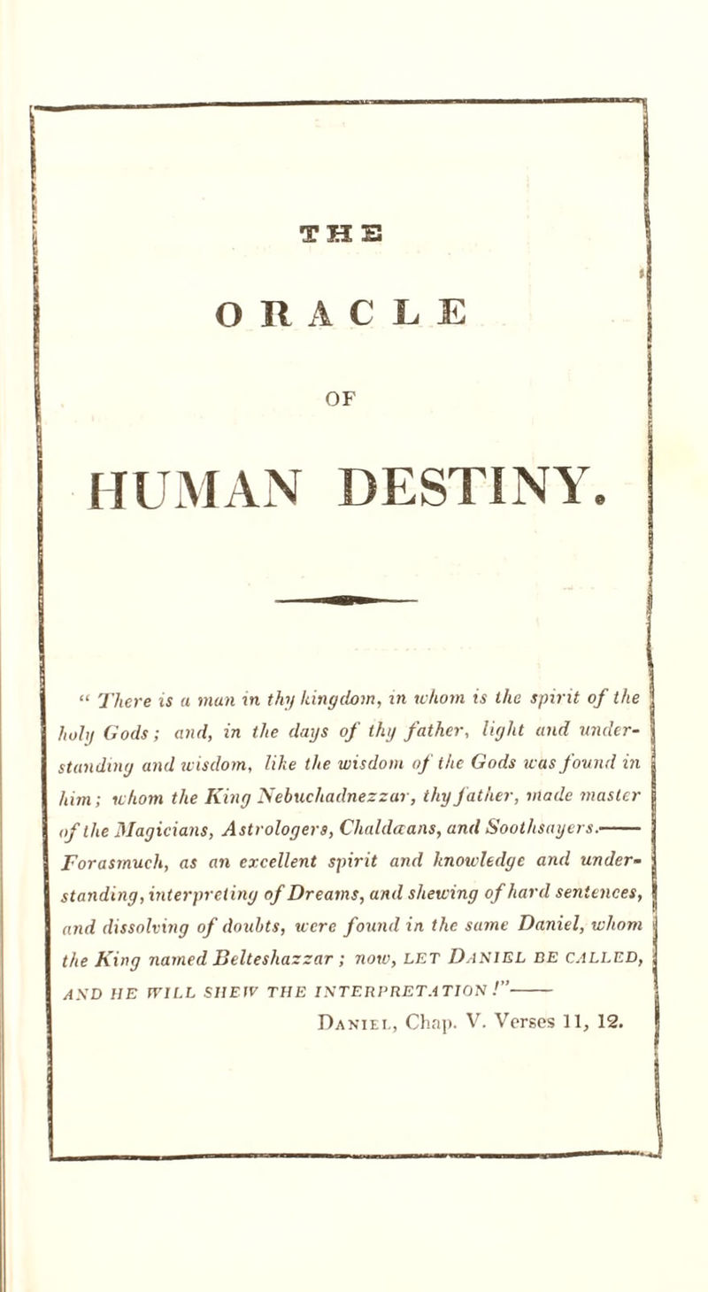 THE ORACLE OF HUMAN DESTINY. “ There is a man in thy kingdom, in whom is the spirit of the holy Gods; and, in the days of thy father, light and under- standing and wisdom, like the wisdom of the Gods was found in him; whom the King Nebuchadnezzar, thy father, made master of the Magicians, Astrologers, Clialdaans, and Soothsayers. Forasmuch, as an excellent spirit and knowledge and under- standing, interpreting of Dreams, and shewing of hard sentences, and dissolving of doubts, were found in the same Daniel, whom the King named Belteshazzar; now, let Daniel be called, AND HE WILL SHEW THE INTERPRETATION !”