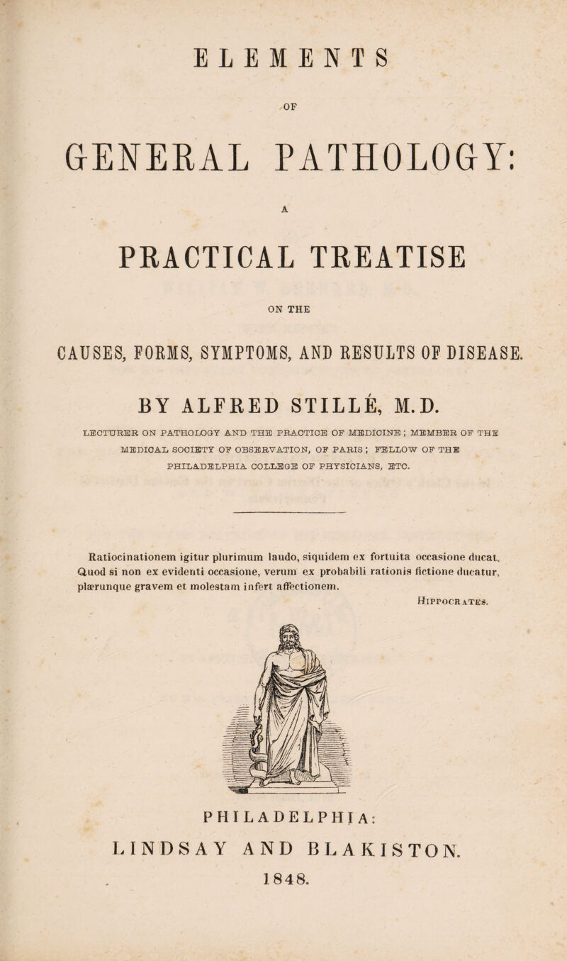 ELEMENTS OF GENERAL PATHOLOGY: A PRACTICAL TREATISE ON THE CAUSES, FOKIS, SYMPTOMS, AND EESULTS OF DISEASE. BY ALFRED STILLE, M.D. ■LECTURER ON PATHOLOGY AND THE PRACTICE OF MEDICINE ; MEMBER OF THE MEDICAL SOCIETY OF OBSERVATION, OF PARIS ; FELLOW OF THE PHILADELPHIA COLLEGE OF PHYSICIANS, ETC. Ratiocinationem igitur plurimum laudo, siquidem ex fortuita occasione ducat. Quod si non ex evidenti occasione, verum ex probabili rationis fictione ducatur, plaerunque graven* et molestam infert affectionem. Hippocrates. PHILADELPHIA: LINDSAY AND BLAKISTON. 1848.