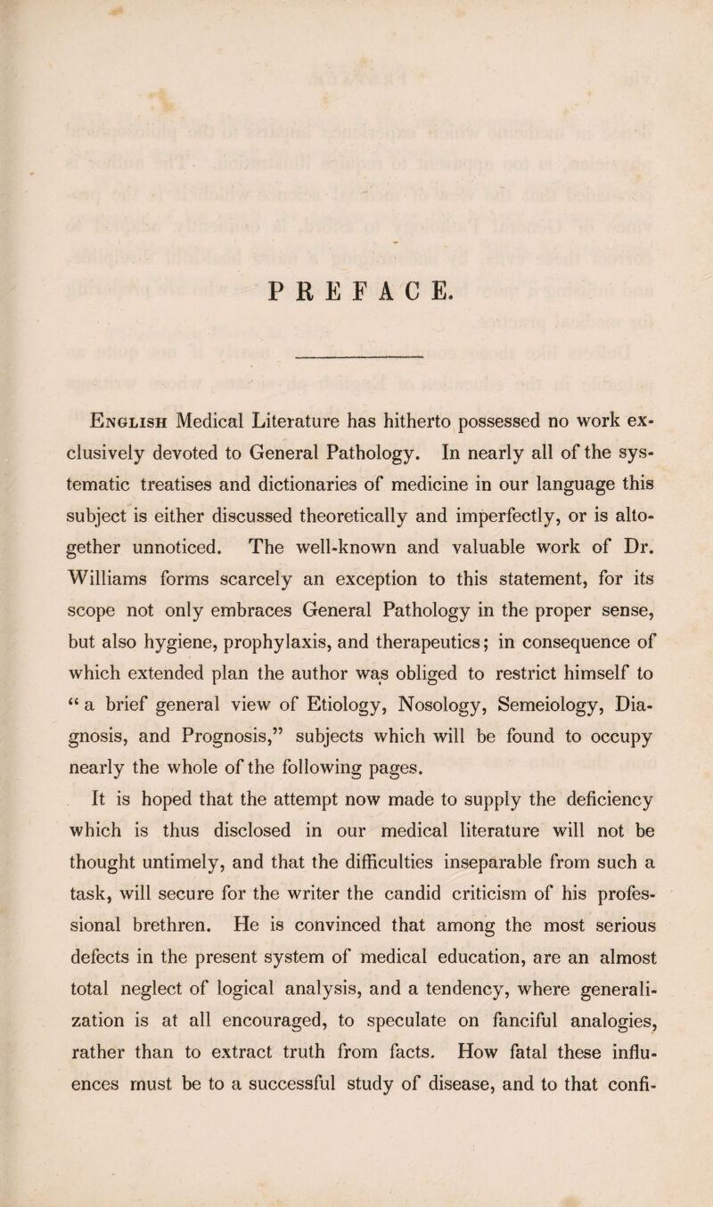 PREFACE. English Medical Literature has hitherto possessed no work ex¬ clusively devoted to General Pathology. In nearly all of the sys¬ tematic treatises and dictionaries of medicine in our language this subject is either discussed theoretically and imperfectly, or is alto¬ gether unnoticed. The well-known and valuable work of Dr. Williams forms scarcely an exception to this statement, for its scope not only embraces General Pathology in the proper sense, but also hygiene, prophylaxis, and therapeutics; in consequence of which extended plan the author was obliged to restrict himself to “ a brief general view of Etiology, Nosology, Semeiology, Dia¬ gnosis, and Prognosis,” subjects which will be found to occupy nearly the whole of the following pages. It is hoped that the attempt now made to supply the deficiency which is thus disclosed in our medical literature will not be thought untimely, and that the difficulties inseparable from such a task, will secure for the writer the candid criticism of his profes¬ sional brethren. He is convinced that among the most serious defects in the present system of medical education, are an almost total neglect of logical analysis, and a tendency, where generali¬ zation is at all encouraged, to speculate on fanciful analogies, rather than to extract truth from facts. How fatal these influ¬ ences must be to a successful study of disease, and to that confi-