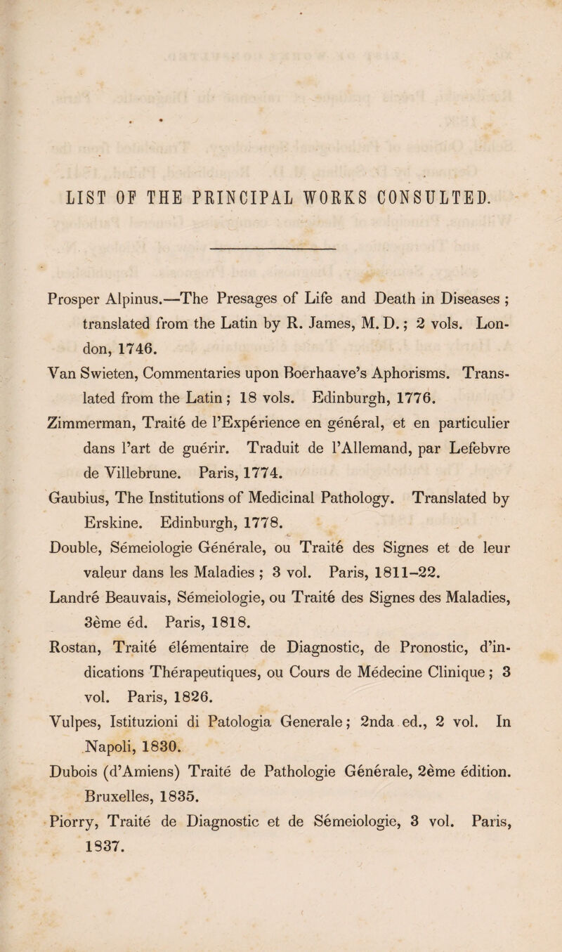 LIST OF THE PRINCIPAL WORKS CONSULTED. Prosper Alpinus.-—The Presages of Life and Death in Diseases ; translated from the Latin by R. James, M. D.; 2 vols. Lon¬ don, 1746. Van Swieten, Commentaries upon Boerhaave’s Aphorisms. Trans¬ lated from the Latin; 18 vols. Edinburgh, 1776. Zimmerman, Traite de l’Experience en general, et en particulier dans Part de guerir. Traduit de l’Allemand, par Lefebvre de Villebrune. Paris, 1774. Gaubius, The Institutions of Medicinal Pathology. Translated by Erskine. Edinburgh, 1778. Double, Semeiologie Generale, ou Traite des Signes et de leur valeur dans les Maladies ; 3 vol. Paris, 1811-22. Landre Beauvais, Semeiologie, ou Traite des Signes des Maladies, 3eme ed. Paris, 1818. Rostan, Traite elementaire de Diagnostic, de Pronostic, de¬ dications Therapeutiques, ou Cours de Medecine Clinique; 3 vol. Paris, 1826. Vulpes, Istituzioni di Patologia Generale; 2nda ed., 2 vol. In Napoli, 1830. Dubois (d’Amiens) Traite de Pathologie Generale, 2eme edition. Bruxelles, 1835. Piorry, Traite de Diagnostic et de Semeiologie, 3 vol. Paris, 1837.