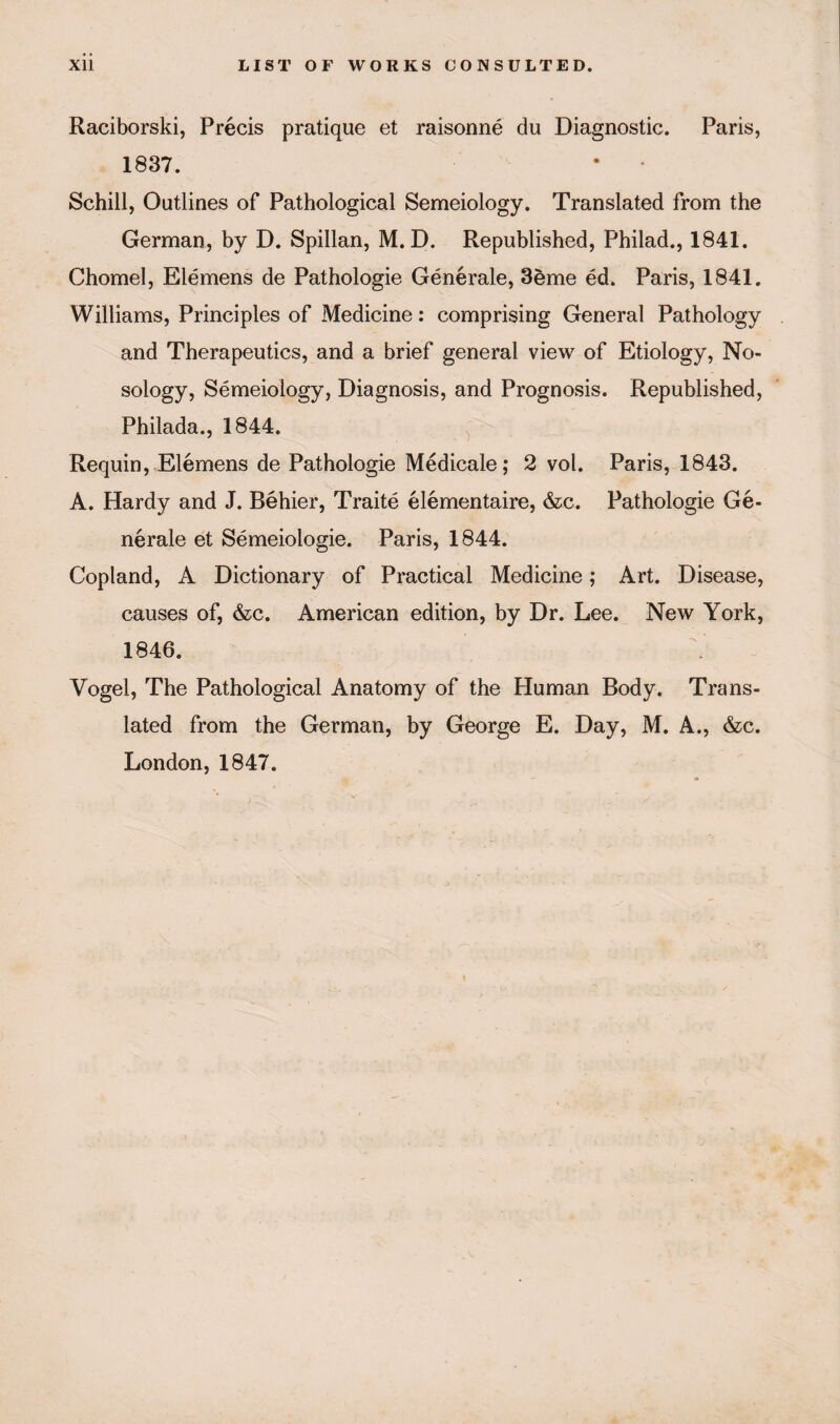 Raciborski, Precis pratique et raisonne du Diagnostic. Paris, 1837. Schill, Outlines of Pathological Semeiology. Translated from the German, by D. Spillan, M. D. Republished, Philad., 1841. Chomel, Elemens de Pathologie Generate, 3eme ed. Paris, 1841. Williams, Principles of Medicine: comprising General Pathology and Therapeutics, and a brief general view of Etiology, No¬ sology, Semeiology, Diagnosis, and Prognosis. Republished, Philada., 1844. Requin, Elemens de Pathologie Medicale; 2 vol. Paris, 1843. A. Hardy and J. Behier, Traite elementaire, &c. Pathologie Ge¬ nerate et Semeiologie. Paris, 1844. Copland, A Dictionary of Practical Medicine; Art. Disease, causes of, &c. American edition, by Dr. Lee. New York, 1846. Vogel, The Pathological Anatomy of the Human Body. Trans¬ lated from the German, by George E. Day, M. A., &c. London, 1847.