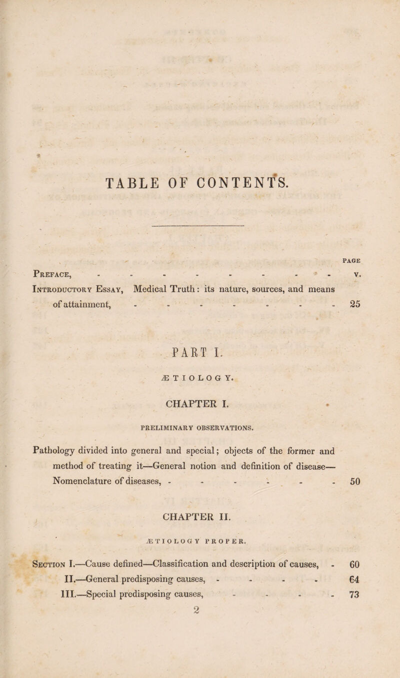 f TABLE OF CONTENTS. PAGE Preface, - - - - - - - ? - v. Introductory Essay, Medical Truth: its nature, sources, and means of attainment, - - - - - - -25 PART L ETIOLOGY. CHAPTER I. PRELIMINARY OBSERVATIONS. Pathology divided into general and special; objects of the former and method of treating it—General notion and definition of disease— Nomenclature of diseases, - - - - - - 50 CHAPTER II. .ETIOLOGY PROPER. Section I.—Cause defined—Classification and description of causes, - 60 II.—General predisposing causes, .... 64 III.—Special predisposing causes, - - - - 73 2