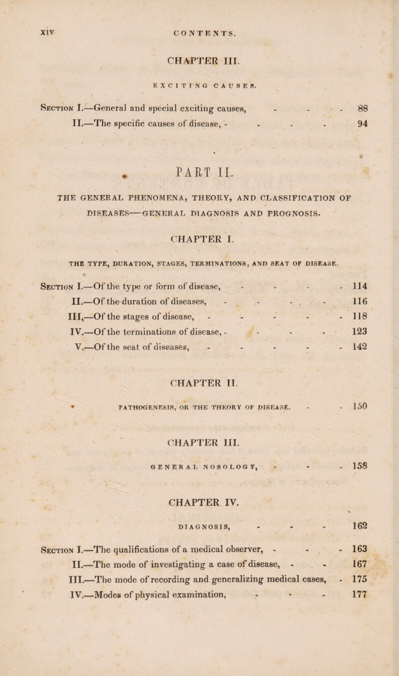 CHAPTER III, EXCITING CAUSER, ' . \ Section I.—General and special exciting causes, - . - 88 II.—The specific causes of disease, - 94 * PART II. THE GENERAL PHENOMENA, THEORY, AND CLASSIFICATION OF DISEASES1-GENERAL DIAGNOSIS AND PROGNOSIS. ' L ° _ CHAPTER I. THE TYPE, DURATION, STAGES, TERMINATIONS, AND SEAT OF DISEASE. « < - v Section I.-—Of the type or form of disease, - - - - 114 II.—Of the duration of diseases, - - - , - 116 III, —Of the stages of disease, - - - - - 118 IV. —Of the terminations of disease, - - - - 123 V.—Of the seat of diseases, ..... 142 CHAPTER II. PATHOGENESIS, OR THE THEORY OF DISEASE, - - 150 CHAPTER III. GENERAL NOSOLOGI, - - - 158 ( .. .. ■ i V / CHAPTER IV. DIAGNOSIS, - - - 162 Section I.—The qualifications of a medical observer, ... 163 II.—The mode of investigating a case of disease, - - 167 III. —The mode of recording and generalizing medical cases, - 175 IV, —Modes of physical examination, - • - 177