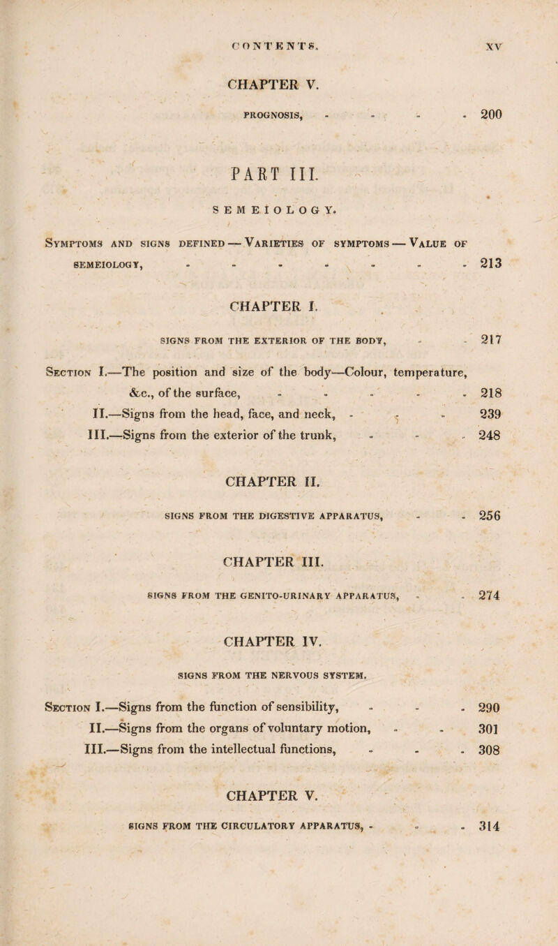 CHAPTER V. PROGNOSIS, .... 200 PART III. SEMEIOLOGY. Symptoms and signs defined — Varieties of symptoms — Value of SEMEIOLOGY, ....... 213 is, “ ’• ' • • - ' v, , CHAPTER I, SIGNS FROM THE EXTERIOR OF THE BODY, - 217 Section I.—The position and size of the body—Colour, temperature, &.cM of the surface, ..... 218 II.—Signs from the head, face, and neck, - - - 239 III.—Signs from the exterior of the trunk, = - . 248 CHAPTER II. SIGNS FROM THE DIGESTIVE APPARATUS, - . 256 CHAPTER III. SIGNS FROM THE GENITO-URINARY APPARATUS, - - 274 CHAPTER IV. SIGNS FROM THE NERVOUS SYSTEM. Section I.—Signs from the function of sensibility, - - . 290 • i II.—Signs from the organs of voluntary motion, - - 301 III.—Signs from the intellectual functions, . - . 308 CHAPTER V. SIGNS FROM THE CIRCULATORY APPARATUS, - 314