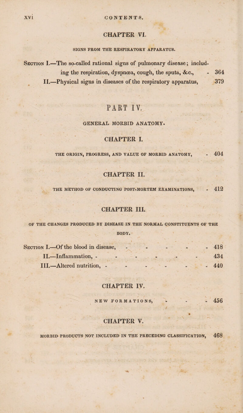 CHAPTER VI. SIGNS FROM THE RESPIRATORY APPARATUS. Section I.—The so-called rational signs of pulmonary disease; includ¬ ing the respiration, dyspncea, cough, the sputa, &c., - 364 II.—Physical signs in diseases of the respiratory apparatus, 379 PART IY. GENERAL MORBID ANATOMY. CHAPTER I. THE ORIGIN, PROGRESS, AND VALUE OF MORBID ANATOMY, 404 CHAPTER II. THE METHOD OF CONDUCTING POST-MORTEM EXAMINATIONS, 412 CHAPTER III. l - _ • ^ OF THE CHANGES PRODUCED BY DISEASE IN THE NORMAL CONSTITUENTS OF THE BODY. Section I.—Of the blood in disease, II.—Inflammation, - III.—Altered nutrition, - -^v 418 434 440 CHAPTER IV. NEW FORMATIONS, 456 CHAPTER V. MORBID PRODUCTS NOT INCLUDED IN THE PRECEDING CLASSIFICATION, 468