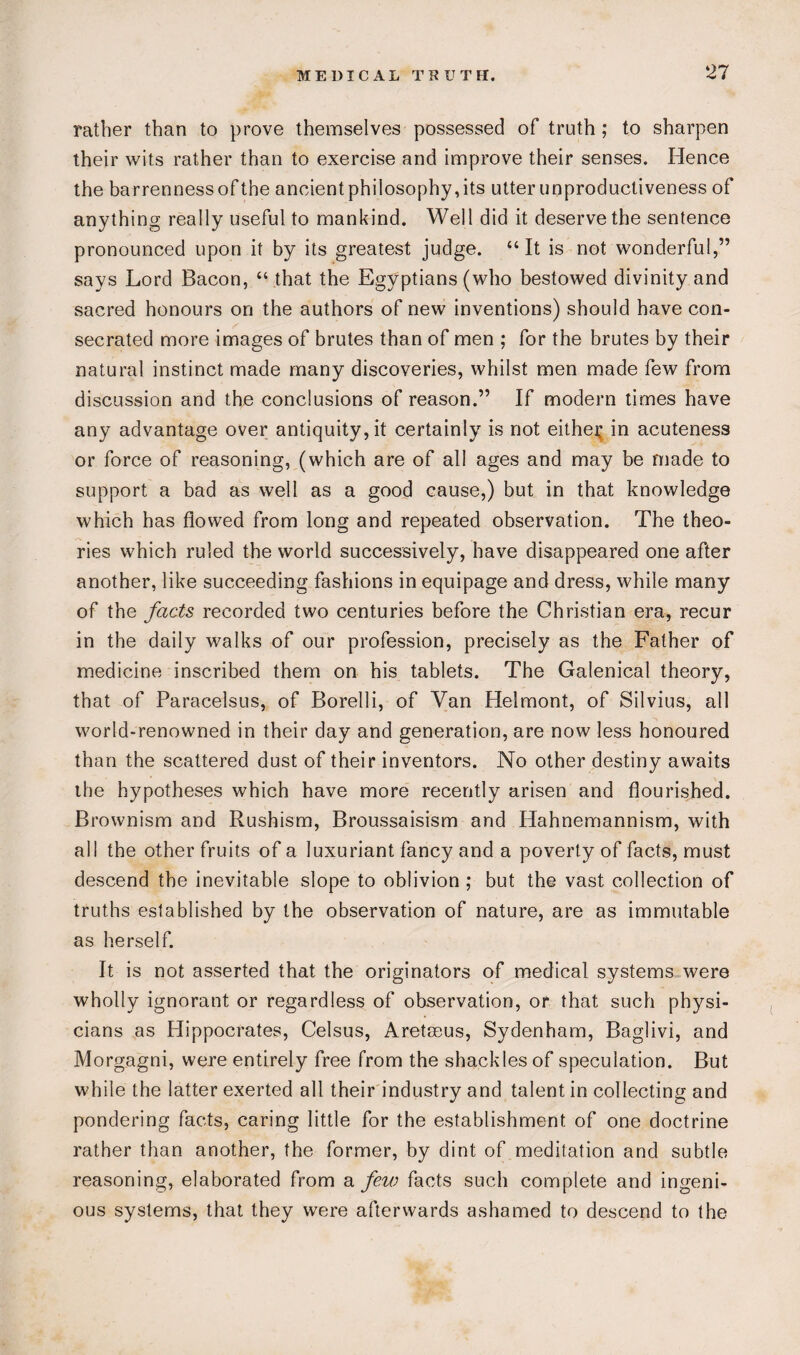 rather than to prove themselves possessed of truth ; to sharpen their wits rather than to exercise and improve their senses. Hence the barrenness of the ancient philosophy, its utter unproductiveness of anything really useful to mankind. Well did it deserve the sentence pronounced upon it by its greatest judge. “It is not wonderful,” says Lord Bacon, “ that the Egyptians (who bestowed divinity and sacred honours on the authors of new inventions) should have con¬ secrated more images of brutes than of men ; for the brutes by their natural instinct made many discoveries, whilst men made few from discussion and the conclusions of reason.” If modern times have any advantage over antiquity, it certainly is not either in acuteness or force of reasoning, (which are of all ages and may be made to support a bad as well as a good cause,) but in that knowledge which has flowed from long and repeated observation. The theo¬ ries which ruled the world successively, have disappeared one after another, like succeeding fashions in equipage and dress, while many of the facts recorded two centuries before the Christian era, recur in the daily walks of our profession, precisely as the Father of medicine inscribed them on his tablets. The Galenical theory, that of Paracelsus, of Borelli, of Van Helmont, of Silvius, all world-renowned in their day and generation, are now less honoured than the scattered dust of their inventors. No other destiny awaits the hypotheses which have more recently arisen and flourished. Brownism and Rushism, Broussaisism and Hahnemannism, with all the other fruits of a luxuriant fancy and a poverty of facts, must descend the inevitable slope to oblivion ; but the vast collection of truths established by the observation of nature, are as immutable as herself. It is not asserted that the originators of medical systems were wholly ignorant or regardless of observation, or that such physi¬ cians as Hippocrates, Celsus, Areteeus, Sydenham, Baglivi, and Morgagni, were entirely free from the shackles of speculation. But while the latter exerted all their industry and talent in collecting and pondering facts, caring little for the establishment of one doctrine rather than another, the former, by dint of meditation and subtle reasoning, elaborated from a few facts such complete and ingeni¬ ous systems, that they were afterwards ashamed to descend to the