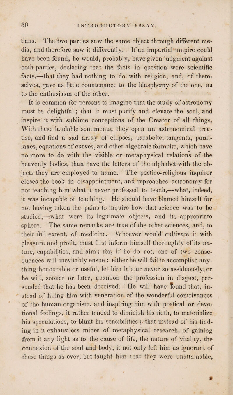 tians. The two parties saw the same object through different me¬ dia, and therefore saw it differently. If an impartial umpire could have been found, he would, probably, have given judgment against both parties, declaring that the facts in question were scientific facts,—that they had nothing to do with religion, and, of them¬ selves, gave as little countenance to the blasphemy of the one, as to the enthusiasm of the other. It is common for persons to imagine that the study of astronomy must be delightful; that it must purify and elevate the soul, and inspire it with sublime conceptions of the Creator of all things. With these laudable sentiments, they open an astronomical trea¬ tise, and find a sad array of ellipses, parabolae, tangents, paral¬ laxes, equations of curves, and other algebraic formulae, which have no more to do with the visible or metaphysical relations of the heavenly bodies, than have the letters of the alphabet with the ob¬ jects they are employed to name. The poetico-religious inquirer closes the book in disappointment, and reproaches astronomy for not teaching him what it never professed to teach,—what, indeed, it was incapable of teaching. He should have blamed himself for not having taken the pains to inquire how that science was to be studied,—rwhat were its legitimate objects, and its appropriate sphere. The same remarks are true of the other sciences, and, to their full extent, of medicine. Whoever would cultivate it with pleasure and profit, must first inform himself thoroughly of its na¬ ture, capabilities, and aim ; for, if he do not, one of two conse¬ quences will inevitably ensue : either he will fail to accomplish any¬ thing honourable or useful, let him labour never so assiduously, or he will, sooner or later, abandon the profession in disgust, per¬ suaded that he has been deceived. He will have found that, in¬ stead of filling him with veneration of the wonderful contrivances of the human organism, and inspiring him with poetical or devo¬ tional feelings, it rather tended to diminish his faith, to materialize his speculations, to blunt his sensibilities ; that instead of his find¬ ing in it exhaustless mines of metaphysical research, of gaining from it any light as to the cause of life, the nature of vitality, the connexion of the soul and body, it not only left him as ignorant of these things as ever, but taught him that they were unattainable,