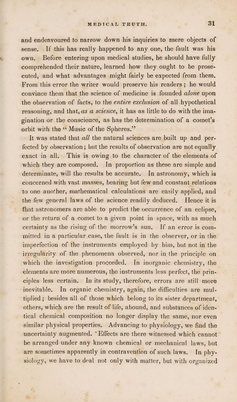 and endeavoured to narrow down his inquiries to mere objects of sense. If this has really happened to any one, the fault was his own. Before entering upon medical studies, he should have fully comprehended their nature, learned how they ought to be prose¬ cuted, and what advantages might fairly be expected from them. From this error the writer would preserve his readers; he would convince them that the science of medicine is founded alone upon the observation of facts, to the entire exclusion of all hypothetical reasoning, and that, as a science, it has as little to do with the ima¬ gination or the conscience, as has the determination of a comet’s orbit with the “ Music of the Spheres.” It was stated that all the natural sciences are built up and per¬ fected by observation; but the results of observation are not equally exact in all. This is owing to the character of the elements of which they are composed. In proportion as these are simple and determinate, will the results be accurate. In astronomy, which is concerned with vast masses, bearing but few and constant relations to one another, mathematical calculations are easily applied, and the few general laws of the science readily deduced. Hence it is (hat astronomers are able to predict the occurrence of an eclipse, or the return of a comet to a given point in space, with as much certainty as the rising of the morrow’s sun. If an error is com- mitted in a particular case, the fault is in the observer, or in the imperfection of the instruments employed by him, but not in the irregularity of the phenomena observed, nor in the principle on which the investigation proceeded. In inorganic chemistry, the elements are more numerous, the instruments less perfect, the prin¬ ciples less certain. In its study, therefore, errors are still more inevitable. In organic chemistry, again, the difficulties are mul¬ tiplied ; besides all of those which belong to its sister department, others, which are the result of life, abound, and substances of iden¬ tical chemical composition no longer display the same, nor even similar physical properties. Advancing to physiology, we find the uncertainty augmented. ' Effects are there witnessed which cannot be arranged under any known chemical or mechanical laws, but are sometimes apparently in contravention of such laws. In phy¬ siology, we have to deal not only with matter, but with organized