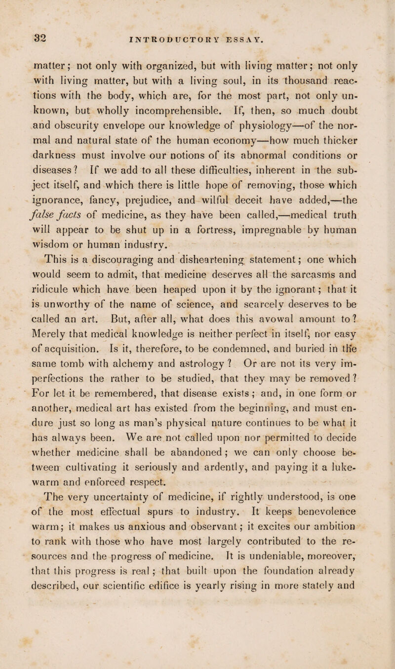 matter; not only with organized, but with living matter; not only with living matter, but with a living soul, in its thousand reac¬ tions with the body, which are, for the most part, not only un¬ known, but wholly incomprehensible. If, then, so much doubt and obscurity envelope our knowledge of physiology—of the nor¬ mal and natural state of the human economy—how much thicker darkness must involve our notions of its abnormal conditions or diseases? If we add to all these difficulties, inherent in the sub¬ ject itself, and which there is little hope of removing, those which ignorance, fancy, prejudice, and wilful deceit have added,—the false facts of medicine, as they have been called,—medical truth will appear to be shut up in a fortress, impregnable by human wisdom or human industry. This is a discouraging and disheartening statement; one which would seem to admit, that medicine deserves all the sarcasms and ridicule which have been heaped upon it by the ignorant; that it is unworthy of the name of science, and scarcely deserves to be called an art. But, after all, wffiat does this avowal amount to? Merely that medical knowledge is neither perfect in itself, nor easy of acquisition. Is it, therefore, to be condemned, and buried in the same tomb with alchemy and astrology ? Or are not its very im¬ perfections the rather to be studied, that they may be removed ? For let it be remembered, that disease exists ; and, in one form or another, medical art has existed from the beginning, and must en¬ dure just so long as man’s physical nature continues to be what it has always been. We are not called upon nor permitted to decide whether medicine shall be abandoned ; we can only choose be¬ tween cultivating it seriously and ardently, and paying it a luke¬ warm and enforced respect. The very uncertainty of medicine, if rightly understood, is one of the most effectual spurs to industry. It keeps benevolence warm; it makes us anxious and observant; it excites our ambition to rank with those who have most largely contributed to the re¬ sources and the progress of medicine. It is undeniable, moreover, that this progress is real ; that built upon the foundation already described, our scientific edifice is yearly rising in more stately and