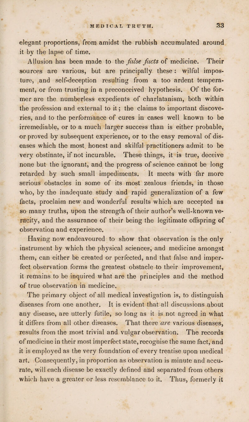 # MEDICAL TRUTH. 33 elegant proportions, from amidst the rubbish accumulated around it by the lapse of time. Allusion has been made to the false facts of medicine. Their sources are various, but are principally these: wilful impos¬ ture, and self-deception resulting from a too ardent tempera¬ ment, or from trusting in a preconceived hypothesis. Of the for¬ mer are the numberless expedients of charlatanism, both within the profession and external to it; the claims to important discove¬ ries, and to the performance of cures in cases well known to be irremediable, or to a much larger success than is either probable, or proved by subsequent experience, or to the easy removal of dis¬ eases which the most honest and skilful practitioners admit to be very obstinate, if not incurable. These things, it is true, deceive none but the ignorant, and the progress of science cannot be long retarded by such small impediments. It meets with far more serious obstacles in some of its most zealous friends, in those who, by the inadequate study and rapid generalization of a few facts, proclaim new and wonderful results which are accepted as so many truths, upon the strength of their author’s well-known ve¬ racity, and the assurance of their being the legitimate offspring of observation and experience. Having now endeavoured to show that observation is the only instrument by which the physical sciences, and medicine amongst them, can either be created or perfected, and that false and imper¬ fect observation forms the greatest obstacle to their improvement, it remains to be inquired what are the principles and the method of true observation in medicine. The primary object of all medical investigation is, to distinguish diseases from one another. It is evident that all discussions about any disease, are utterly futile, so long as it is not agreed in what it differs from all other diseases. That there are various diseases, results from the most trivial and vulgar observation. The records of medicine in their most imperfect state, recognise the same fact, and it is employed as the very foundation of every treatise upon medical art. Consequently, in proportion as observation is minute and accu¬ rate, will each disease be exactly defined and separated from others which have a greater or less resemblance to it. Thus, formerly it