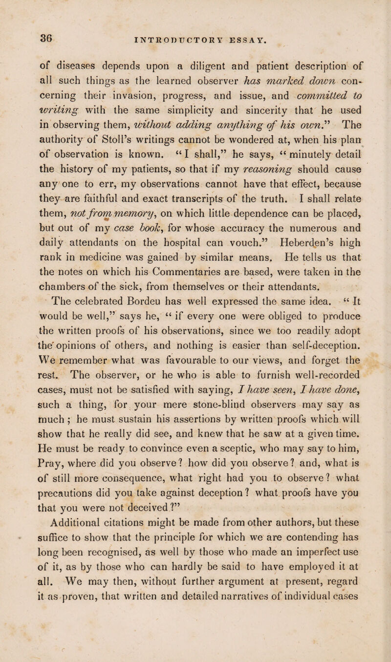 of diseases depends upon a diligent and patient description of all such things as the learned observer has marked doivn con¬ cerning their invasion, progress, and issue, and committed to tvriting with the same simplicity and sincerity that he used in observing them, without adding anything of his own” The authority of Stoll’s writings cannot be wondered at, when his plan of observation is known. “ I shall,” he says, “ minutely detail the history of my patients, so that if my reasoning should cause any one to err, my observations cannot have that effect, because they are faithful and exact transcripts of the truth. I shall relate them, not from memory, on which little dependence can be placed, but out of my case hook, for whose accuracy the numerous and daily attendants on the hospital can vouch.” Heberden’s high rank in medicine was gained by similar means. He tells us that the notes on which his Commentaries are based, were taken in the chambers of the sick, from themselves or their attendants. The celebrated Bordeu has well expressed the same idea. “ It would be well,” says he, “ if every one were obliged to produce the written proofs of his observations, since we too readily adopt the'opinions of others, and nothing is easier than self-deception. We remember what was favourable to our views, and forget the rest. The observer, or he who is able to furnish well-recorded cases, must not be satisfied with saying, I have seen, I have done, such a thing, for your mere stone-blind observers may say as much ; he must sustain his assertions by written proofs which will show that he really did see, and knew that he saw at a given time. He must be ready to convince even a sceptic, who may say to him, Pray, where did you observe? how did you observe? and, what is of still more consequence, what right had you to observe? what precautions did you take against deception ? what proofs have you that you were not deceived ?” Additional citations might be made from other authors, but these suffice to show that the principle for which we are contending has long been recognised, as well by those who made an imperfect use of it, as by those who can hardly be said to have employed it at all. We may then, without further argument at present, regard it as proven, that written and detailed narratives of individual cases r